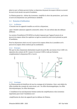 LES TECHNIQUES DE MISE EN ŒUVRE
©Hassène BEDOUI 2009 -- 2010 ISET Ksar Hellal
4
placé en aval. La filiation permet d’utiliser un disjoncteur de pouvoir de coupure inférieur au courant
de court-circuit calculé à son point d’installation.
La filiation permet de : réaliser des économies, simplifier le choix des protections, par la mise
en œuvre de disjoncteurs aux performances standards.
2.1 Domaine d’utilisation
2.1.1 La filiation
-Concerne tous les appareils installés en aval de ce disjoncteur,
-peut s’étendre à plusieurs appareils consécutifs, même s’ils sont utilisés dans des tableaux
différents.
Les normes d’installation (CEI 60364 ou locales) imposent que l’appareil amont ait un
pouvoir de coupure ultime Icu supérieur ou égal au courant de court-circuit présumé au point
d’installation.
Pour les disjoncteurs situés en aval, le pouvoir de coupure ultime Icu à considérer est le
pouvoir de coupure ultime renforcé par la coordination.
2.1.2 Principes
Dès que les deux disjoncteurs déclenchent (à partir du point IB), une tension d’arc UAD1 à la
séparation des contacts de D1 s’ajoute à la tension UAD2 et aide par limitation
complémentaire le disjoncteur D2 à s’ouvrir.
2.1.3 Avantages
La filiation permet de bénéficier de tous les avantages de la limitation. Ainsi, sont réduits les
effets résultant des courants de court-circuit, soit : les effets électromagnétiques, les effets
électrodynamiques, les effets thermiques.
L’installation d’un seul disjoncteur limiteur amène des simplifications et des économies
importantes pour toute l’installation aval :
-simplification du choix des appareils par les tableaux de filiation,
 