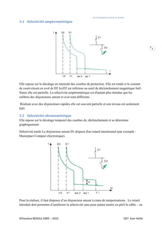 LES TECHNIQUES DE MISE EN ŒUVRE
©Hassène BEDOUI 2009 -- 2010 ISET Ksar Hellal
6
3.1 Sélectivité ampèremétrique
Elle repose sur le décalage en intensité des courbes de protection. Elle est totale si le courant
de court-circuit en aval de D2 IccD2 est inférieur au seuil de déclenchement magnétique Isd1.
Sinon elle est partielle. La sélectivité ampèremètrique est d'autant plus étendue que les
calibres des disjoncteurs amont et aval sont différents.
Réalisée avec des disjoncteurs rapides elle est souvent partielle et son niveau est seulement
Isd1.
3.2 Sélectivité chronométrique
Elle repose sur le décalage temporel des courbes de, déclenchement et se détermine
graphiquement
Sélectivité totale Le disjoncteur amont D1 dispose d'un retard intentionnel (par exemple :
Masterpact Compact électronique).
Pour la réaliser, il faut disposer d’un disjoncteur amont à crans de temporisations. Le retard
introduit doit permettre d’améliorer la sélectivité sans pour autant mettre en péril le câble – ou
 