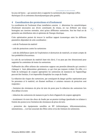 LES TECHNIQUES DE MISE EN ŒUVRE
©Hassène BEDOUI 2009 -- 2010 ISET Ksar Hellal
7
les jeux de barres - qui auraient alors à supporter la surintensité plus longtemps (effets
thermiques I2t et contraintes électrodynamiques plus grands).
4 Coordination des protections et d’isolement
La coordination de l'isolement d'une installation consiste à déterminer les caractéristiques
d'isolement nécessaires aux divers constituants du réseau, en vue d'obtenir une tenue
homogène aux tensions normales, ainsi qu'aux différentes surtensions. Son but final est de
permettre une distribution sûre et optimisée de l'énergie électrique.
Cette optimisation permet de trouver le meilleur rapport économique entre les différents
paramètres dépendant de cette coordination :
- coût de l'isolement du matériel
- coût des protections contre les surtensions
- coût des défaillances (perte de l'exploitation et destruction de matériel), en tenant compte de
leur probabilité d'occurrence.
Le coût du sur-isolement du matériel étant très élevé, il ne peut pas être dimensionné pour
supporter les contraintes de toutes les surtensions.
S'affranchir des effets néfastes des surtensions suppose une première démarche qui consiste à
s'attaquer à leurs phénomènes générateurs, ce qui n'est pas toujours évident. En effet, si à
l'aide de techniques de coupure appropriées les surtensions de manœuvre de l'appareillage
peuvent être limitées, il est impossible d'empêcher les coups de foudre.
La réduction des risques des surtensions, par conséquent du danger qu'elles représentent pour
les personnes et le matériel, est d'autant meilleure si certaines mesures de protection sont
respectées :
- limitation des résistances de prise de terre du poste pour la réduction des surtensions lors
d'un défaut à la terre
- réduction des surtensions de manœuvre par le choix d'appareils de coupure appropriés
- écoulement à la terre des chocs de foudre par un premier écrêtage (parafoudre ou éclateur à
l'entrée des postes) avec limitation des résistances de prises de terre.
- protection des équipements sensibles en BT (informatiques, télécommunications,
automatismes, ...) en leur associant des filtres séries et/ou des limiteurs de surtensions.
 