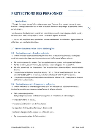 PROTECTIONS DES PERSONNES
©Hassène BEDOUI 2009 -- 2010 ISET Ksar Hellal
1
PROTECTIONS DES PERSONNES
1 Généralités
L’énergie électrique, bien qu’utile, est dangereuse pour l’homme. Si un courant traverse le corps
humain, il y a risque de lésions voir de mort. Il est donc nécessaire de protéger les personnes contre
de tels dangers.
Les réseaux de distribution sont caractérisés essentiellement par la nature du courant et le nombre
de conducteurs actifs, ainsi que par la liaison à la terre ou régimes de neutre.
La sécurité des personnes et du matériel est assurée différemment en fonction du régime de neutre
utilisé dans une installation électrique.
2 Protection contre les chocs électriques
2.1 Protection contre les chocs directs
Le contact direct est le contact entre une personne et les parties actives (phases ou neutre) des
matériels sous tension. La protection contre ce contact s'effectue de la façon suivante:
• Par isolation des parties actives : Tous les conducteurs sous tension sont recouverts d'isolants.
• Par des barrières, des enveloppes, des obstacles : L'appareillage est mis sous coffret.
• Par mise hors portée, par éloignement : C'est le cas des lignes aériennes à haute tension et basse
tension.
• Utilisation de la très basse tension de sécurité T.B.T.S : On a recours à des tensions dites "de
sécurité" de 12 V, 25 V et 50 V en courant alternatif et de 25 V, 50 V, 120 V en continu.
• Par protection complémentaire (disjoncteur différentiel résiduel DDR) : On emploie un dispositif
différentiel haut sensibilité.
2.2 Protections contre les contacts indirects.
Le contact indirect est le contact des personnes avec des masses mises accidentellement sous
tension. La protection contre ce contact s'effectue de la façon suivante:
• Sans coupure automatique
Ce type de protection est limité à certaines parties de l'installation. Il est réalisé par :
· L'emploi de matériel de classe 2.
· L'isolation supplémentaire lors de l'installation
· La séparation électrique (transformateurs d'isolement)
· Les liaisons équipotentielles locales, non reliées à la terre.
• Par coupure automatique de l'alimentation :
 