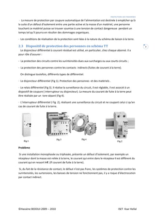 ©Hassène BEDOUI 2009 -- 2010
· La mesure de protection par coupure automatique de l'alimentation est destinée à empêcher qu'à
la suite d'un défaut d'isolement entre une partie active et la masse d'un matériel, une personne
touchant ce matériel puisse se trouver soumise à une
temps tel qu'il pourra en résulter des dommages organiques.
· Les conditions de réalisation de la protection sont liées à la nature du schéma de liaison à la terre
2.3 Dispositif de protection des personnes en sch
Le disjoncteur différentiel à courant résiduel est utilisé, en particulier, chez chaque abonné. Il a
pour rôle d’assurer :
- La protection des circuits contre les surintensités dues aux surcharges ou aux courts circuits ;
- La protection des personnes contre les contacts indirects (fuites de courant à la terre).
On distingue toutefois, différents types de différentiel.
· Le disjoncteur différentiel (Fig 1). Protection des personnes et des matériels .
· Le relais différentiel (Fig 3). Il réalise la surveillance du circuit, il est réglable, il est associé à un
dispositif de coupure ( interrupteur ou disjoncteur). La mesure du courant de fuite à la terre peut
être réalisée par un tore séparé (Fig 4).
· L’interrupteur différentiel ( Fig 2), réalisant une surveillance du circuit et ne coupant celui ci qu’en
cas de courant de fuite à la terre.
Problème
Si une installation monophasée ou triphasée, présente un défaut d’isolement, par exemple un
récepteur dont la masse est reliée à la
courant qui en ressort I-If. (If courant de fuite à la terre).
Si, du fait de la résistance de contact, le défaut n’est pas franc, les systèmes de protection contre les
surintensités, les surtensions, les baisses de tension ne fonctionnent pas, il y a risque d’électrocution
par contact indirect.
PROTECTIONS DES
· La mesure de protection par coupure automatique de l'alimentation est destinée à empêcher qu'à
la suite d'un défaut d'isolement entre une partie active et la masse d'un matériel, une personne
touchant ce matériel puisse se trouver soumise à une tension de contact dangereuse pendant un
temps tel qu'il pourra en résulter des dommages organiques.
· Les conditions de réalisation de la protection sont liées à la nature du schéma de liaison à la terre
Dispositif de protection des personnes en schéma TT
Le disjoncteur différentiel à courant résiduel est utilisé, en particulier, chez chaque abonné. Il a
La protection des circuits contre les surintensités dues aux surcharges ou aux courts circuits ;
personnes contre les contacts indirects (fuites de courant à la terre).
On distingue toutefois, différents types de différentiel.
· Le disjoncteur différentiel (Fig 1). Protection des personnes et des matériels .
. Il réalise la surveillance du circuit, il est réglable, il est associé à un
dispositif de coupure ( interrupteur ou disjoncteur). La mesure du courant de fuite à la terre peut
être réalisée par un tore séparé (Fig 4).
ig 2), réalisant une surveillance du circuit et ne coupant celui ci qu’en
cas de courant de fuite à la terre.
Si une installation monophasée ou triphasée, présente un défaut d’isolement, par exemple un
récepteur dont la masse est reliée à la terre, le courant qui entre dans le récepteur
. (If courant de fuite à la terre).
Si, du fait de la résistance de contact, le défaut n’est pas franc, les systèmes de protection contre les
surtensions, les baisses de tension ne fonctionnent pas, il y a risque d’électrocution
PROTECTIONS DES PERSONNES
ISET Ksar Hellal
2
· La mesure de protection par coupure automatique de l'alimentation est destinée à empêcher qu'à
la suite d'un défaut d'isolement entre une partie active et la masse d'un matériel, une personne
tension de contact dangereuse pendant un
· Les conditions de réalisation de la protection sont liées à la nature du schéma de liaison à la terre.
Le disjoncteur différentiel à courant résiduel est utilisé, en particulier, chez chaque abonné. Il a
La protection des circuits contre les surintensités dues aux surcharges ou aux courts circuits ;
personnes contre les contacts indirects (fuites de courant à la terre).
. Il réalise la surveillance du circuit, il est réglable, il est associé à un
dispositif de coupure ( interrupteur ou disjoncteur). La mesure du courant de fuite à la terre peut
ig 2), réalisant une surveillance du circuit et ne coupant celui ci qu’en
Si une installation monophasée ou triphasée, présente un défaut d’isolement, par exemple un
terre, le courant qui entre dans le récepteur I est différent du
Si, du fait de la résistance de contact, le défaut n’est pas franc, les systèmes de protection contre les
surtensions, les baisses de tension ne fonctionnent pas, il y a risque d’électrocution
 