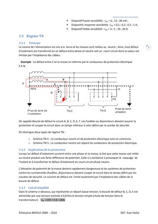 PROTECTIONS DES PERSONNES
©Hassène BEDOUI 2009 -- 2010 ISET Ksar Hellal
7
Dispositif haute sensibilité : I∆N = 6 ; 12 ; 30 mA ;
Dispositifs moyenne sensibilité : I∆N = 0,1 ; 0,3 ; 0,5 ; 1 A ;
Dispositif faible sensibilité : I∆N = 3 ; 5 ; 10 ; 20 A.
3.3 Régime TN
3.3.1 Principe
Le neutre de l’alimentation est mis à la terre et les masses sont reliées au neutre ; Ainsi, tout défaut
d’isolement est transformé en un défaut entre phase et neutre soit un court circuit dont la valeur est
limitée par l’impédance des câbles.
Exemple : Le défaut entre C et la masse se referme par le conducteur de protection électrique
P.E.N.
On appelle Boucle de défaut le circuit A, B, C, D, E, F. Les fusibles ou disjoncteurs doivent assurer la
protection et couper le circuit dans un temps inférieur à celui défini par la courbe de sécurité.
On distingue deux types de régime TN :
o Schéma TN-C : Le conducteur neutre et de protection électrique sont en communs.
o Schéma TN-S : Le conducteur neutre est séparé du conducteur de protection électrique.
3.3.2 Explication de la protection
Lorsqu’un défaut d’isolement survient entre une phase et la masse, le fait que cette masse soit reliée
au neutre produit une forte différence de potentiel. Celle-ci a tendance à provoquer le claquage de
l’isolant et à transformer le défaut d’isolement en court circuit phase neutre.
L’élévation de potentiel de la masse devient rapidement dangereuse et les systèmes de protection
contre les surintensités (fusibles, disjoncteurs) doivent couper le circuit dans le temps défini par les
courbes de sécurité. Le courant de défaut est limité seulement par l’impédance des câbles de la
boucle de défaut.
3.3.3 Calcul simplifié
Dans le schéma ci-dessous, qui représente un départ basse tension, la boucle de défaut B, C, D, E est
alimentée par une tension estimée à 0,8 fois la tension simple (chute de tension dans le
transformateur). VBE =230 × 0.8 =184v
 