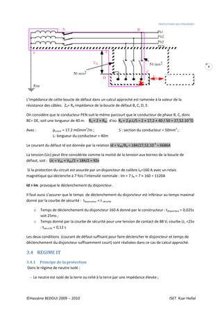 PROTECTIONS DES PERSONNES
©Hassène BEDOUI 2009 -- 2010 ISET Ksar Hellal
8
L’impédance de cette boucle de défaut dans un calcul approché est ramenée à la valeur de la
résistance des câbles. Zd= Rd impédance de la boucle de défaut B, C, D, E.
On considère que le conducteur PEN suit le même parcourt que le conducteur de phase B, C, donc
BC= DE, soit une longueur de 40 m. Rd = 2 × RBC d'où Rd = 2.ρ.L/S = 2 × 17,2 × 40 / 50 = 27,52.10-3
Ω
Avec : ρcuivre = 17.2 mΩmm2
/m ; S : section du conducteur = 50mm2
;
L: longueur du conducteur = 40m
Le courant du défaut Id est donnée par la relation Id = VBC/Rd = 184/27,52.10-3
= 6686A
La tension (Uc) peut être considérée comme la moitié de la tension aux bornes de la boucle de
défaut, soit : Uc = VDE = VBC/2 = 184/2 = 92v
Si la protection du circuit est assurée par un disjoncteur de calibre IN=160 A avec un relais
magnétique qui déclenche à 7 fois l’intensité nominale : Im = 7.IN = 7 × 160 = 1120A
Id > Im provoque le déclenchement du disjoncteur.
Il faut aussi s’assurer que le temps de déclenchement du disjoncteur est inférieur au temps maximal
donné par la courbe de sécurité : tdisjoncteur < t sécurité
o Temps de déclenchement du disjoncteur 160 A donné par le constructeur : tdisjoncteur = 0,025s
soit 25ms ;
o Temps donné par la courbe de sécurité pour une tension de contact de 88 V, courbe UL =25v
: tsécurité = 0,12 s
Les deux conditions (courant de défaut suffisant pour faire déclencher le disjoncteur et temps de
déclenchement du disjoncteur suffisamment court) sont réalisées dans ce cas de calcul approché.
3.4 REGIME IT
3.4.1 Principe de la protection
Dans le régime de neutre isolé :
- Le neutre est isolé de la terre ou relié à la terre par une impédance élevée ;
 