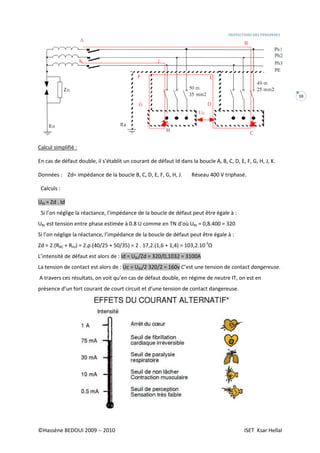 PROTECTIONS DES PERSONNES
©Hassène BEDOUI 2009 -- 2010 ISET Ksar Hellal
10
Calcul simplifié :
En cas de défaut double, il s’établit un courant de défaut Id dans la boucle A, B, C, D, E, F, G, H, J, K.
Données : Zd= impédance de la boucle B, C, D, E, F, G, H, J. Réseau 400 V triphasé.
Calculs :
UBJ = Zd . Id
Si l’on néglige la réactance, l’impédance de la boucle de défaut peut être égale à :
UBJ est tension entre phase estimée à 0.8 U comme en TN d’où UBJ = 0,8.400 = 320
Si l’on néglige la réactance, l’impédance de la boucle de défaut peut être égale à :
Zd = 2.(RBC + RHJ) = 2.ρ.(40/25 + 50/35) = 2 . 17,2.(1,6 + 1,4) = 103,2.10-3
Ω
L’intensité de défaut est alors de : Id = UBJ/Zd = 320/0,1032 = 3100A
La tension de contact est alors de : Uc = UBJ/2 320/2 = 160v C’est une tension de contact dangereuse.
A travers ces résultats, on voit qu’en cas de défaut double, en régime de neutre IT, on est en
présence d’un fort courant de court circuit et d’une tension de contact dangereuse.
 