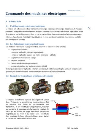 MACHINES ELECTRIQUES
©Hassène BEDOUI 2009 -- 2010 ISET Ksar Hellal
1
Commande des machines électriques
1 Généralités
1.1 L’utilisation des moteurs électriques
Le rôle de cet actionneur est de transformer l'énergie électrique en énergie mécanique. Il s'associe
souvent à un système d'entraînement du type : réducteur ou variateur de vitesse. II peut être bridé
directement sur le réducteur et dans ce cas la transmission du mouvement se fait par engrenages
internes. Il peut aussi être séparé du réducteur et avec une transmission du mouvement réalisée
par courroies ou chaînes.
1.2 Les Principaux moteurs électriques
Les moteurs électriques à usage industriel peuvent se classer en cinq familles
• Asynchrone triphasé :
- moteur triphasé à rotor en court-circuit,
- moteur triphasé à bagues (de moins en moins utilisé).
• Asynchrone monophasé à cage.
• Moteur universel.
• Synchrone à aimants permanents.
• A courant continu (de moins en moins utilisé).
Remarque : Le moteur triphasé à rotor en court-circuit est le moteur le plus utilisé. Il ne demande
que très peu d'entretien tout en restant fiable au niveau du fonctionnement.
1.3 Rappel sur les moteurs synchrones triphasés
Le moteur asynchrone triphasé est largement utilisé
dans l'industrie, sa simplicité de construction en fait
un matériel très fiable et qui demande peu
d'entretien. Il est constitué d'une partie fixe, le stator
qui comporte le bobinage, et d'une partie rotative, le
rotor qui est bobiné en cage d'écureuil. Les circuits
magnétiques du rotor et du stator sont constitués
d'un empilage de fines tôles métalliques pour éviter
la circulation de courants de Foucault.
 