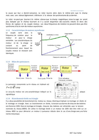 MACHINES ELECTRIQUES
©Hassène BEDOUI 2009 -- 2010 ISET Ksar Hellal
3
la cause qui leur a donné naissance. Le rotor tourne alors dans le même sens que le champ
mais avec une vitesse légèrement inférieure à la vitesse de synchronisme de ce dernier.
Le rotor ne peut pas tourner à la même vitesse que le champ magnétique, sinon la cage ne serait
plus balayée par le champ tournant et il y aurait disparition des courants induits et donc des
forces de Laplace et du couple moteur. Les deux fréquences de rotation ne peuvent donc pas être
synchrones d'où le nom de moteur asynchrone.
1.3.2 Caractéristique du moteur asynchrone
Le couple varie avec la
fréquence de rotation pour le
moteur et pour la charge
entraînée. Les caractéristiques du
moteur et de la charge se
croisent au point de
fonctionnement pour lequel les
couples moteur et résistant sont
identiques
1.3.3 Bilan des puissances
La puissance consommée sur le réseau en triphasé est
Le cos ϕ du moteur est une caractéristique indiqué sur la plaque
signalétique
1.3.4 Branchement étoile ou triangle
Il y a deux possibilités de branchement du moteur au réseau électrique triphasé. Le montage en étoile et
le montage en triangle. Avec un branchement en étoile, la tension aux bornes de chacune des bobines
est d'environ 230V. Dans le montage en triangle, chacune des bobines est alimentée avec la tension
nominale du réseau (400V). On utilise le montage étoile si un moteur de 230V doit être relié sur un
réseau 400V ou pour démarrer un moteur à puissance réduite dans le cas d'une charge avec une forte
inertie mécanique.
 