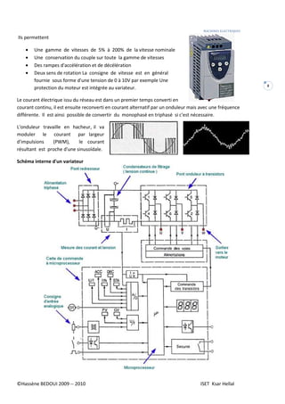 MACHINES ELECTRIQUES
©Hassène BEDOUI 2009 -- 2010 ISET Ksar Hellal
8
Ils permettent
• Une gamme de vitesses de 5% à 200% de la vitesse nominale
• Une conservation du couple sur toute la gamme de vitesses
• Des rampes d'accélération et de décélération
• Deux sens de rotation La consigne de vitesse est en général
fournie sous forme d'une tension de 0 à 10V par exemple Une
protection du moteur est intégrée au variateur.
Le courant électrique issu du réseau est dans un premier temps converti en
courant continu, il est ensuite reconverti en courant alternatif par un onduleur mais avec une fréquence
différente. Il est ainsi possible de convertir du monophasé en triphasé si c'est nécessaire.
L'onduleur travaille en hacheur, il va
moduler le courant par largeur
d'impulsions (PWM), le courant
résultant est proche d'une sinusoïdale.
Schéma interne d'un variateur
 