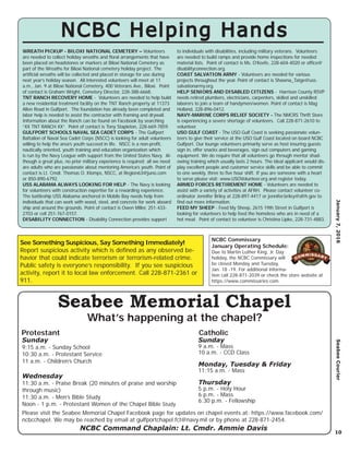 NCBC Commissary
January Operating Schedule:
Due to Martin Luther King, Jr. Day
holiday, the NCBC Commissary will
be closed Monday and Tuesday,
Jan. 18 -19. For additional informa-
tion call 228-871-2039 or check the store website at
https://www.commissaries.com.
10
January7,2016SeabeeCourier
NCBC Command Chaplain: Lt. Cmdr. Ammie Davis
Seabee Memorial Chapel
What’s happening at the chapel?
Please visit the Seabee Memorial Chapel Facebook page for updates on chapel events at: https://www.facebook.com/
ncbcchapel. We may be reached by email at gulfportchapel.fct@navy.mil or by phone at 228-871-2454.
NCBC Helping HandsNCBC Helping Hands
WREATH PICKUP - BILOXI NATIONAL CEMETERY – Volunteers
are needed to collect holiday wreaths and ﬂoral arrangements that have
been placed on headstones or markers at Biloxi National Cemetery as
part of the Wreaths for Biloxi National cemetery holiday project. The
artiﬁcial wreaths will be collected and placed in storage for use during
next year’s holiday season. All interested volunteers will meet at 11
a.m., Jan. 9 at Biloxi National Cemetery, 400 Veterans Ave., Biloxi. Point
of contact is Graham Wright, Cemetery Director, 228-388-6668.
TNT RANCH RECOVERY HOME - Volunteers are needed to help build
a new residential treatment facility on the TNT Ranch property at 11373
Allen Road in Gulfport. The foundation has already been completed and
labor help is needed to assist the contractor with framing and drywall.
Information about the Ranch can be found on Facebook by searching
“XX TNT RANCH XX”. Point of contact is Tony Stapleton, 228-669-7859.
GULFPORT SCHOOLS NAVAL SEA CADET CORPS - The Gulfport
Battalion of Naval Sea Cadet Corps (NSCC) is looking for adult volunteers
willing to help the area’s youth succeed in life. NSCC is a non-proﬁt,
nautically oriented, youth training and education organization which
is run by the Navy League with support from the United States Navy. Al-
though a great plus, no prior military experience is required; all we need
are adults who are passionate about mentoring America’s youth. Point of
contact is Lt. Cmdr. Thomas O. Klomps, NSCC, at Region63@juno.com
or 850-890-6792.
USS ALABAMA ALWAYS LOOKING FOR HELP - The Navy is looking
for volunteers with construction expertise for a rewarding experience.
The battleship USS Alabama anchored in Mobile Bay needs help from
individuals that can work with wood, steel, and concrete for work aboard
ship and around the grounds. Point of contact is Owen Miller, 251-433-
2703 or cell 251-767-0157.
DISABILITY CONNECTION - Disability Connection provides support
to individuals with disabilities, including military veterans. Volunteers
are needed to build ramps and provide home inspections for needed
material lists. Point of contact is Ms. O’Keefe, 228-604-4020 or ofﬁce@
disabilityconnection.org.
COAST SALVATION ARMY - Volunteers are needed for various
projects throughout the year. Point of contact is Shawna_Tatge@uss.
salvationarmy.org.
HELP SENIORS AND DISABLED CITIZENS - Harrison County RSVP
needs retired plumbers, electricians, carpenters, skilled and unskilled
laborers to join a team of handymen/women. Point of contact is Mag
Holland, 228-896-0412.
NAVY-MARINE CORPS RELIEF SOCIETY - The NMCRS Thrift Store
is experiencing a severe shortage of volunteers. Call 228-871-2610 to
volunteer.
USO GULF COAST - The USO Gulf Coast is seeking passionate volun-
teers to give their service at the USO Gulf Coast located on board NCBC
Gulfport. Our lounge volunteers primarily serve as host insuring guests
sign in, offer snacks and beverages, sign out computers and gaming
equipment. We do require that all volunteers go through mentor shad-
owing training which usually lasts 2 hours. The ideal applicant would dis-
play excellent people and customer service skills and be able to commit
to one weekly, three to ﬁve hour shift. If you are someone with a heart
to serve please visit: www.USOVolunteer.org and register today.
ARMED FORCES RETIREMENT HOME - Volunteers are needed to
assist with a variety of activities at AFRH. Please contact volunteer co-
ordinator Jennifer Briley at 228-897-4417 or jennifer.briley@afrh.gov to
ﬁnd out more information.
FEED MY SHEEP - Feed My Sheep, 2615 19th Street in Gulfport is
looking for volunteers to help feed the homeless who are in need of a
hot meal. Point of contact to volunteer is Christina Lipke, 228-731-4883.
Sunday
9:15 a.m. - Sunday School
10:30 a.m. - Protestant Service
11 a.m. - Children’s Church
Wednesday
11:30 a.m. - Praise Break (20 minutes of praise and worship
through music)
11:30 a.m. - Men’s Bible Study
Noon - 1 p.m. - Protestant Women of the Chapel Bible Study
Sunday
9 a.m. - Mass
10 a.m. - CCD Class
Monday, Tuesday & Friday
11:15 a.m. - Mass
Thursday
5 p.m. - Holy Hour
6 p.m. - Mass
6:30 p.m. - Fellowship
Protestant Catholic
See Something Suspicious, Say Something Immediately!
Report suspicious activity which is deﬁned as any observed be-
havior that could indicate terrorism or terrorism-related crime.
Public safety is everyone’s responsibility. If you see suspicious
activity, report it to local law enforcement. Call 228-871-2361 or
911.
 
