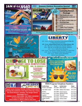 11
January7,2016SeabeeCourier
Regular movie showings Thursday- Sunday of every week!
Showing this weekend: In the Heart of the Sea, Creed,
The Good Dinosaur, Krampus, The Hunger Games:
Mockingjay Part 2
COMING SOON: STAR WARS: THE FORCE AWAKENS!
For more information, call the 24-hour
Movie Hotline at 228-871-3299 for show times
Facility Name Phone Facility Name Phone
Anchors and Eagles 871-4607 MWR Admin 871-2538
Auto Skills Center 871-2804 Outdoor Recreation 871-2127
Beehive 871-4009 School Liaison 871-2117
Fitness Center 871-2668 Shields RV Park 871-5435
Aquatics 871-2668 The Grill 871-2494
Child Development 871-2323 Youth Activities 871-2251
Seabee Cinema 871-3299 Liberty Center 871-4684
ITT 871-2231
MWR Program Telephone Numbers
1/8 – 5 p.m., Cornhole, Horseshoes & Bucketball @ Bldg 306.
1st Place Prizes for All Events
1/9 – 9 a.m., Wizard World Comic Con in New Orleans, $50
1/9 – TBA, NFL on the Big Screen Playoffs: Wildcard
1/10 – TBA, NFL on the Big Screen Playoffs: Wildcard
1/11 – 4 p.m., Rocky Movie Marathon
1/12 – 6 p.m., Tournament Tuesday: Bucketball, 1st Place Prize
1/13 – 6 p.m., Painting with Watercolors Workshop
1/14 – 6 p.m., Guitar Lessons Workshop
Call for more information
 