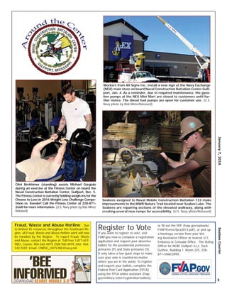 January7,2016SeabeeCourier
3
Fraud, Waste and Abuse Hotline: Due
to limited IG resources throughout the Southeast Re-
gion, all Fraud, Waste and Abuse hotline work will now
be handled by the Region. To report Fraud, Waste
and Abuse, contact the Region at: Toll Free 1-877-657-
9851, Comm: 904-542-4979, DSN 942-4979, FAX: 904-
542-5587, Email: CNRSE_HOTLINE@navy.mil
Clint Berkhimer (standing) assists Michael Gargiulo
during an exercise at the Fitness Center on board the
Naval Construction Battalion Center, Gulfport, Dec. 5.
The Fitness Center is currently holding weigh-ins for the
Choose to Lose in 2016 Weight Loss Challenge Compe-
tition vs. Keesler! Call the Fitness Center at 228-871-
2668 for more information. (U.S. Navy photo by Rob Mims/
Released)
Seabees assigned to Naval Mobile Construction Battalion 133 make
improvements to the MWR Nature Trail located near Seabee Lake. The
Seabees are repairing sections of the elevated walkway, along with
creating several new ramps for accessibility. (U.S. Navy photo/Released)
Workers from All Signs Inc. install a new sign at the Navy Exchange
(NEX) main store on board Naval Construction Battalion Center Gulf-
port, Jan. 4. As a reminder, due to required maintenance, the gaso-
line pumps at the NEX Mini Mart are closed to customers until fur-
ther notice. The diesel fuel pumps are open for customer use. (U.S.
Navy photo by Rob Mims/Released)
Register to Vote
If you want to register to vote, visit
FVAP.gov now to complete a registration
application and request your absentee
ballots for the presidential preference
primaries (P) and State primaries (S).
It only takes a few quick steps to make
sure your vote is counted no matter
where you are in the world. To register
and request your ballots, complete the
Federal Post Card Application (FPCA)
using the FPCA online assistant (fvap.
gov/military-voter/registration-ballots),
or ﬁll out the PDF (fvap.gov/uploads/
FVAP/Forms/fpca2013.pdf), or pick up
a hardcopy version from your Vot-
ing Assistance Ofﬁcer or nearest U.S.
Embassy or Consular Ofﬁce. The Voting
Ofﬁcer for NCBC Gulfport is Lt. Zach
Guthrie, Building 1, Room 225, 228-
871-3460/2890.
 