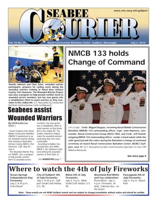 Vol. 55 No. 25
www.cnic.navy.mil/gulfport
July 2, 2015Naval Construction Battalion Center, Gulfport, Mississippi
Where to watch the 4th of July Fireworks
NMCB 133 holds
Change of Command
Left to right - Cmdr. Miguel Dieguez, incoming Naval Mobile Construction
Battalion (NMCB) 133 commanding ofﬁcer, Capt. John Adametz, com-
mander, Naval Construction Group (NCG) TWO, and Cmdr. Jeff Powell,
outgoing NMCB 133 commanding ofﬁcer, render a hand salute while the
color guard parade the colors during the Battalion’s change of command
ceremony on board Naval Construction Battalion Center (NCBC) Gulf-
port, June 19. (U.S. Navy photo by Mass Communication Specialist 1st Class Cliff
Williams/Released)
See story page 6
By CECN Curtis Lee
NMCB 3
Eleven Seabees from Naval
Mobile Construction Battalion
(NMCB) 3 volunteered to as-
sist wounded warriors during
their training at Naval Base
Ventura County (NBVC), Port
Hueneme, Calif., May 29 –
June 4.
The Wounded Warrior Proj-
ect (WWP), once a program
to help provide comfort
items to wounded service
members, has now grown
into a rehabilitative effort to
assist warriors as they transi-
tion to the civilian life. The
Seabee volunteers helped
make the wounded warriors’
week-long stay even more
comfortable.
According to Builder Con-
structionman Lane Wolfe,
NMCB 3, the volunteers took
turns driving the wounded
warriors to their hotel, to
Sancho Johnson and Chris Suter, wounded warrior
participants, prepares for cycling event during the
wounded warriors training at Naval Base Ventura
County, Port Hueneme. The Wounded Warrior Project
was once a program to help provide comfort items to
wounded service members, but has now grown into
a rehabilitative effort to assist warriors as they tran-
sition to the civilian life. U.S. Navy photo by Construction
Electrician Constructionman Curtis Lee/Released.)
Seabees assist
Wounded Warriors
See WARRIORS page 7
City of Gulfport 4th
of July Fireworks:
July 4, 8:45 p.m., Gulf-
port Small Craft Harbor,
U.S. 90
Biloxi 4th of July
Fireworks:
July 4, 9 p.m., Biloxi
Small Craft Harbor, U.S.
90
Ocean Springs
Independence Day
Fireworks:
July 3, 8:45 p.m.,
Front Beach
Pascagoula 4th of
July Fireworks:
July 4, 9 p.m., Beach
Park
Waveland Red White
and You celebration:
Picnic/Music: July 4,
4 p.m. Fireworks: At
dusk, Coleman Ave., on
the beach
Note: These events are not NCBC Gulfport events and are subject to change/cancellation without notice and should be veriﬁed
 