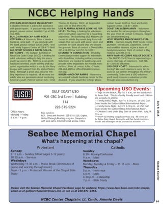 July9,2015SeabeeCourier
10
NCBC Helping HandsNCBC Helping Hands
VETERAN ASSISTANCE IN GULFPORT
A disabled Veteran is asking for assistance
with porch repairs. If you can help with this
project, please contact Jennifer Frye at 205-
765-7106.
BUILD A HANDICAP RAMP FOR A
VETERAN – A Veteran in Biloxi is needs a
handicap ramp built. If you can help with
the build, please contact Susan Smith, Fleet
and Family Support Center at 228-871-3640.
GULFPORT SCHOOLS NAVAL SEA CA-
DET CORPS - The Gulfport Battalion of
Naval Sea Cadet Corps (NSCC) is looking for
adult volunteers willing to help the area’s
youth succeed in life. NSCC is a non-proﬁt,
nautically oriented, youth training and edu-
cation organization which is run by the Navy
League with support from the United States
Navy. Although a great plus, no prior mili-
tary experience is required; all we need are
adults who are passionate about mentoring
America’s youth. Point of contact is Lt. Cmdr.
Thomas O. Klomps, NSCC, at Region63@
juno.com or 850-890-6792.
USS ALABAMA ALWAYS LOOKING FOR
HELP - The Navy is looking for volunteers
with construction expertise for a rewarding
experience. The battleship USS Alabama an-
chored in Mobile Bay needs help from indi-
viduals that can work with wood, steel, and
concrete for work aboard ship and around
the grounds. Point of contact is Owen Miller,
251-433-2703 or cell 251-767-0157.
DISABILITY CONNECTION - Disability
Connection provides support to individuals
with disabilities, including military veterans.
Volunteers are needed to build ramps and
provide home inspections for needed mate-
rial lists. Point of contact is Ms. O’Keefe,
228-604-4020 or ofﬁce@disabilityconnec-
tion.org.
BUILD HANDICAP RAMPS - Volunteers
are needed to build handicap ramps for the
disabled. If you would like to help, please
contact Susan Smith at Fleet and Family
Support Center, 228-871-3000.
COAST SALVATION ARMY - Volunteers
are needed for various projects throughout
the year. Point of contact is Shawna_Tatge@
uss.salvationarmy.org.
HELP SENIORS AND DISABLED CITI-
ZENS - Harrison County RSVP needs retired
plumbers, electricians, carpenters, skilled
and unskilled laborers to join a team of
handymen/women. Point of contact is Mag
Holland, 228-896-0412.
NAVY-MARINE CORPS RELIEF SOCIETY
- The NMCRS Thrift Store is experiencing a
severe shortage of volunteers. Call 228-
871-2610 to volunteer.
USO GULF COAST - Interested in volun-
teering? We need volunteers every day to
assist at our centers throughout the military
community. To become a USO volunteer,
you’ll need to create a volunteer proﬁle
through www.usovolunteer.org.
NCBC Center Chaplain: Lt. Cmdr. Ammie Davis
Seabee Memorial Chapel
Protestant
Sunday
9:15 a.m. - Sunday School (Ages 5-12 years)
10:30 a.m. - Services
Weekdays
Wednesday 11:30 a.m. - Praise Break (20 minutes of
praise and worship through music)
Noon - 1 p.m. - Protestant Women of the Chapel Bible
Study
Catholic
Sunday
8:30 - Rosary/Confession
9 a.m. - Mass
Weekdays
Monday, Tuesday & Friday – 11:15 a.m. - Mass
Thursday
5 p.m. - Holy Hour
6 p.m. - Mass
6:30 p.m. - Fellowship
7 p.m. - Bible Study
What’s happening at the chapel?
Please visit the Seabee Memorial Chapel Facebook page for updates: https://www.face-book.com/ncbc-chapel,
email us at gulfportchapel.fct@navy.mil, or call us at 228-871-2454.
GULF COAST USO
901 CBC 3rd Street, Building
114
228-575-5224
Free services:
FAX, Send and Receive: 228-575-5225, Copies,
United Through Reading program, Computers
with web cams, Internet/email access, X-Box
Ofﬁce hours:
Monday - Friday,
8 a.m. - 4 p.m.
~ Yoga on the Beach, July 10, 7 a.m., on the beach next
to Jones Park. This is a family friendly event and children
are welcome to attend.
~ Family BINGO Night, July 16, 6:30 p.m., at USO Gulf
Coast inside the Gulfport Biloxi International Airport.
~ Family Game Night, July 23, 6:30 p.m., at USO Gulf
Coast inside the Gulfport Biloxi International Airport.
~ Children 5 and under Play Date at Jones Park, July 29,
10 a.m.
***RSVP by emailing usogufcoast@uso.org. All events are
for Active Duty, Guard, Reservists and their family members.
Snacks and beverages will be provided at all events.***
Upcoming USO Events:
 