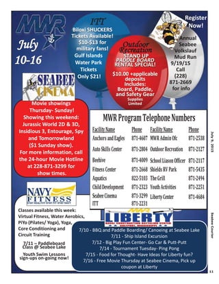 July9,2015SeabeeCourier
11
ITT
Biloxi SHUCKERS
Tickets Available!
$10-$13 for
military fans!
OOutdoor
R ion!
STAND UP
PADDLE BOARD
RENTAL SPECIAL!
$10.00 +applicable
deposits
Includes:
Board, Paddle,
and Safety Gear
Supplies
Limited
Gulf Islands
Water Park
Tickets
Only $21!
Classes available this week:
Virtual Fitness, Water Aerobics,
PiYo (Pilates/ Yoga), Yoga,
Core Conditioning and
Circuit Training
7/10 - BBQ and Paddle Boarding/ Canoeing at Seabee Lake
7/11 - Ship Island Excursion
7/12 - Big Play Fun Center- Go Car & Putt-Putt
7/14 - Tournament Tuesday- Ping Pong
7/15 - Food for Thought- Have Ideas for Liberty fun?
7/16 - Free Movie Thursday at Seabee Cinema, Pick up
coupon at Liberty
Movie showings
Thursday- Sunday!
Showing this weekend:
Jurassic World 2D & 3D,
Insidious 3, Entourage, Spy
and Tomorrowland
($1 Sunday show).
For more information, call
the 24-hour Movie Hotline
at 228-871-3299 for
show times.
FacilityName Phone FacilityName Phone
Anchors andEagles 871-4607 MWRAdminOfc 871-2538
AutoSkills Center 871-2804 Outdoor Recreation 871-2127
Beehive 871-4009 SchoolLiasonOfficer 871-2117
Fitness Center 871-2668 Shields RV Park 871-5435
Aquatics 822-5103 TheGrill 871-2494
ChildDevelopment 871-2323 YouthActivities 871-2251
SeabeeCinema 871-3299 LibertyCenter 871-4684
ITT 871-2231
MWRProgramTelephoneNumbers
7/11 – Paddleboard
Class @ Seabee Lake
Youth Swim Lessons
sign-ups on-going now!
Annual
Seabee
Volkslauf
Mud Run
9/19/15
Call
(228)
871-2669
for info
AND UPAND UPAND UP
LE BOARDLE BOARDD
AL SPECIALAL SPECIALL!LL SP
Annnnnnnnnnnnuuuuuuuaaaaall
SSSSeeeeeeeaaaaaaabbbbbbbeee
VVVVooooooolllllkkkkkkkkkksssssllauf
MMMMMMMMMMuuuuudddd Run
99//119/15
Call
Register
Now!
 