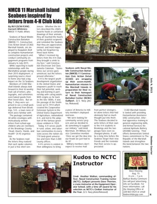By BU1(SCW/EXW)
Garnett Whitmire
NMCB 11 Public Affairs
Seabees of Naval Mobile
Construction Battalion
(NMCB) 11, Construction
Civic Action Detail (CCAD)
Marshall Islands, are de-
ployed to Kwajalein Atoll
to complete humanitarian
construction projects and
conduct community en-
gagement programs from
January to July 2015.
While expecting to build
relationships with the
Marshallese people during
their 2015 deployment, a
surprising source closer
to home also had a big
impact on the 16 Seabees.
Members of CCAD Mar-
shall Islands always look
forward to their bi-weekly
mail call of letters, pho-
tographs, and sometimes
even baked goods from
their loved ones. But on
May 1, they were sur-
prised to see a small pack-
age delivered from Brook-
ings, S.D., a town none of
them were familiar with.
The package contained
30 white envelopes with
meticulously written
letters from school-age
children who are members
of the Brookings County
“Head, Hearts, Hands, and
Health” (4-H) organiza-
tion.
As the Seabees read
the letters they realized
that each spoke volumes
in just a few short sen-
tences. Whether the let-
ters described the child’s
favorite foods or contained
drawings of their animals,
they all touched the hearts
of their grateful recipients
and reminded the Seabees
that they are appreciated,
missed, and most impor-
tantly not forgotten by
those back home.
“When I received my
letters from the 4-H Club,
they brought a smile to
my face,” said Construc-
tion Electrician 3rd Class
Jamette Coleman. “Some-
times our service goes
unnoticed, but the letters
proved otherwise.”
4-H is the largest youth
development organization
in the United States and
empowers youth to reach
their full potential, work-
ing and learning in part-
nership with caring adults.
With origins as far back
as the late 1800s, it was
the passage of the Smith-
Lever act in 1914 which
created the Cooperative
Extension System in the
United States Department
of Agriculture, nationalized
4-H, and led to the adop-
tion of the famous green
clover emblem in 1924.
Today, 4-H serves youth
in rural, urban, and subur-
ban communities in every
state across the nation via
110 land-grant universi-
ties and more than 3,000
county ofﬁces.
4-H’s service is evident in
their willingness to bring
a piece of America to mili-
tary member’s deployed
overseas.
“We were looking for
community service proj-
ects and we decided to
do something to support
our military,” said Heidi
Merriman, 4H Military Ser-
vice Committee member.
“Once we got the idea into
our heads we just had to
do it!”
Military members don’t
expect to receive mail
from perfect strangers,
let alone letters that had
obviously had so much
thought put into them.
The Seabees decided to
write letters of their own
to the 4-H students in
Brookings and the two
groups have even ex-
changed photos. It will
be a long time before the
Seabees forget their new
friends and the reminder
that their service is ap-
preciated.
CCAD Marshall Islands
is tasked with providing
Humanitarian Assistance
(HA) construction, infor-
mal apprentice training in
general engineering skills,
and Armed Services Vo-
cational Aptitude Battery
(ASVAB) tutoring. Their
efforts demonstrate United
States commitment to The
Republic of the Marshall
Islands and strengthen
the bond between the two
nations.
July9,2015SeabeeCourier
6
Seabees with Naval Mo-
bile Construction Battal-
ion (NMCB) 11 Construc-
tion Civic Action Detail
(CCAD) are wrapping
up their seven-month,
humanitarian mission to
the Marshall Islands in
preparation for their re-
turn to their homeport
of Naval Construction
Battalion Center (NCBC)
Gulfport. (U.S. Navy pho-
tos /Released)
NMCB 11 Marshall Island
Seabees inspired by
letters from 4-H Club kids
Cmdr. Heather Walton, commanding of-
ﬁcer, Naval Construction Training Center
(NCTC), Gulfport presents Dave Therrien,
a crane instructor at the Equipment Oper-
ator School, with a time off award for his
selection as NCTC’s Civilian Instructor of
the Year. (U.S. Navy photo/Released)
Kudos to NCTC
Instructor
Base Housing
Aug. 15
8 a.m. - 1 p.m.
Balfour Beatty Communi-
ties will post advertising
info on FaceBook. For
more information, call
the Housing Ofﬁce at
228-863-0424 or email
lladner@bbcgrp.com
 