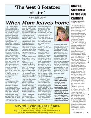 Ah… alone at last
with a latte in the
airport and plenty of
time for people-watch-
ing before my ﬂight.
That chubby little
boy over there with
the teddy bear back-
pack is just precious.
Sitting criss-cross-
applesauce in his
chair. Blue eyes, dark
lashes and dimples for
knuckles. Aw…
Lordy … what’s up
with the guy drink-
ing the Starbucks in
the white linen pants
and bright orange golf
shirt? Mirrored sun-
glasses and a rusty
tan… so cheesy. A fast
talker I’ll bet. Why’s
that lady moving her
lips? Carrying on a
full conversation with
herself, hand gestures
and all. Oh Geeze,
a policeman with a
dog. Is he snifﬁng our
luggage? I wonder
if they’re looking for
drug runners. How
exciting ...
Uh oh, time to
board.
Once a year, I leave
my family and go
off on my own for a
few days to attend
a newspaper colum-
nists’ conference. I’ve
done this for the last
four years in a row,
and although I love to
people-watch in air-
ports and eat out for a
few days, it’s not what
you’d call … easy.
My active-duty Navy
husband, who has left
home for work more
times that I can count,
just simply packs a
bag and goes. He does
not ask about how our
daughter will get to
her tennis lesson. He
does not make a list of
meals ideas for us to
eat while he is gone.
He does not remind
the kids to walk the
dog. And when he re-
turns to us, he dumps
a suitcase full of dirty
laundry by the wash-
ing machine before
ﬁnding a good place to
relax.
For me, on the other
hand, leaving home
is a tad more compli-
cated.
Planning begins
weeks in advance. I
write grocery lists. I
cook. I jot reheating
instructions on index
cards. I make phone
calls to arrange rides.
I do laundry. I clean. I
draw diagrams regard-
ing pet care, chores,
and logistics.
Don’t get me wrong,
my family is 100
percent capable of
running a home in my
absence. However,
21 years as a military
stay-at-home mom
has conditioned my
family to depend on
me.
When I get home
in a few days, I
won’t dump my dirty
clothes by the wash-
ing machine, because
there will already be
a mountain of laun-
dry waiting for me.
To their credit, my
husband and kids will
run around throwing
things in closets so
the house looks de-
cent, and I’ll smile and
avert my eyes from
the dirty toilet bowls
and sticky counter-
tops.
Four more days
before I have to deal
with that.
“Boarding zones
three and four,” is
called and I walk
through the human
Habitrail and onto
the plane. Thanks to
people stufﬁng over-
sized carry-ons into
the overhead bins, I
am forced to wait in
line in First class, star-
ing at the privileged
sitting comfortably
in their oh-so-roomy
chairs. What makes
you so special, I think
as I pass by the ﬂimsy
curtain on my way to
the cheap seats.
Coach class looks
like a mouthful of
teeth crowded into a
narrow palate. From
my cramped window
seat in aisle 23, the
air is stale and at least
10 degrees too warm
from human breath
and body heat. Just
as my armpits begin
to dampen, the pilot
taxis and takes off,
banking sharply to the
left.
Strangely, as I look
down at the toy hous-
es splayed out like
The Game of Life, I
feel a pang of home-
sickness for my ut-
terly dependent fam-
ily. Roping suburban
streets studded with
turquoise pools get
smaller and smaller
until the aircraft wings
swirl into the steamy
summer stratosphere.
In the tiny space left
between bags on the
ﬂoor, I click my heels
and mutter to myself,
“There really is no
place like home.”
‘The Meat & Potatoes
of Life’
By Lisa Smith Molinari
Special Contributor
A 21-year Navy
spouse, Lisa and her
family are currently
stationed in New-
port, RI. Her self-
syndicated columns
appear on her blog,
www.themeatandpo-
tatoesoﬂife.com, and
she recently co-au-
thored Stories Around
the Table: Laughter,
Wisdom, and Strength
in Military Life. Follow
Lisa @MolinariWrites.”
When Mom leaves home
July9,2015SeabeeCourier
9
Navy-wide Advancement Exams
Sept. 3 (E6), Sept. 10 (E5), Sept. 17 (E4)
Bldg 433 (Tactical Training Facility), Doors open at 6:30 a.m.
Be in the Uniform of the Day and bring valid CAC
NAVFAC
Southeast
to hire 200
civilians
From NAVFAC South-
east Public Affairs
Naval Facilities Engineer-
ing Command (NAVFAC)
Southeast announced July
8 that it is looking to hire
approximately 200 new
employees over the next
six months for a variety of
positions throughout the
southeast region of the
United States including
Guantanamo Bay, Cuba.
“We have a lot of hard to
ﬁll positions,” said NAVFAC
Southeast Business Direc-
tor Jeff Killian. “We are
hopeful that added ad-
vertising will make people
aware of the jobs we
have open and the great
locations we have and the
remarkable opportunities
there are for employees
that work for NAVFAC.”
The positions range from
various Engineering disci-
plines such as Mechanical,
Civil, Electrical, Environ-
mental and Fire Protection
to Architects, Geographers,
Realty Specialists, Engi-
neering Technicians, Con-
tract Specialists. There is
also an array of skill trades
required such as Waste
Water Treatment Plant
Operators, Carpenters, Air
Conditioning Mechanics,
Plumbers, Cement Finish-
ers, Painters and Pipeﬁt-
ters.
Vacancies are located
through southeast region
of the United States and
include locations in Corpus
Christi, Texas, New Or-
leans, La., Key West, Fla.,
Jacksonville, Fla., Kings
Bay Ga., Gulfport, Miss.,
and an overseas location
at Guantanamo Bay, Cuba.
“This hiring effort is criti-
cal to our ability to execute
workload in support of the
Navy’s mission over the
next few years and is our
top priority,” said Killian.
See JOBS page 12
 
