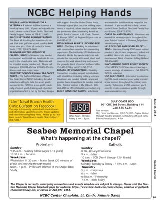 June11,2015SeabeeCourier
10
“Like” Naval Branch Health
Clinic Gulfport on Facebook!
The page is frequently updated with medical news
and information, upcoming events, Tricare updates
and other interesting Navy news. Please go to Face-
book, search “Naval Branch Health Clinic Gulfport,”
click “LIKE.”
NCBC Helping HandsNCBC Helping Hands
BUILD A HANDICAP RAMP FOR A
VETERAN – A Veteran in Biloxi is needs a
handicap ramp built. If you can help with the
build, please contact Susan Smith, Fleet and
Family Support Center at 228-871-3640.
BILOXI VETERANS ADMINISTRATION
The Biloxi VA is asking for volunteers to re-
pair their mini golf course and possibly build
horse shoe pits. Point of contact is Susan
Smith, FFSC, 228-871-3640.
BEAUVOIR UNITED METHODIST
CHURCH, BILOXI- Volunteers are needed
to construct and install two hand rails to con-
nect to the church altar rails. Materials will
be provided and/or reimbursed. Please call
Marilyn at 228-832-6545 or 228-806-1544 to
discuss and view project area.
GULFPORT SCHOOLS NAVAL SEA CADET
CORPS - The Gulfport Battalion of Naval
Sea Cadet Corps (NSCC) is looking for adult
volunteers willing to help the area’s youth
succeed in life. NSCC is a non-proﬁt, nauti-
cally oriented, youth training and education
organization which is run by the Navy League
with support from the United States Navy.
Although a great plus, no prior military expe-
rience is required; all we need are adults who
are passionate about mentoring America’s
youth. Point of contact is Lt. Cmdr. Thomas
O. Klomps, NSCC, at Region63@juno.com or
850-890-6792.
USS ALABAMA ALWAYS LOOKING FOR
HELP - The Navy is looking for volunteers
with construction expertise for a rewarding
experience. The battleship USS Alabama an-
chored in Mobile Bay needs help from indi-
viduals that can work with wood, steel, and
concrete for work aboard ship and around
the grounds. Point of contact is Owen Miller,
251-433-2703 or cell 251-767-0157.
DISABILITY CONNECTION - Disability
Connection provides support to individuals
with disabilities, including military veterans.
Volunteers are needed to build ramps and
provide home inspections for needed material
lists. Point of contact is Ms. O’Keefe, 228-
604-4020 or ofﬁce@disabilityconnection.org.
BUILD HANDICAP RAMPS - Volunteers
are needed to build handicap ramps for the
disabled. If you would like to help, please
contact Susan Smith at Fleet and Family Sup-
port Center, 228-871-3000.
COAST SALVATION ARMY - Volunteers are
needed for various projects throughout the
year. Point of contact is Shawna_Tatge@uss.
salvationarmy.org.
HELP SENIORS AND DISABLED CITI-
ZENS - Harrison County RSVP needs retired
plumbers, electricians, carpenters, skilled and
unskilled laborers to join a team of handy-
men/women. Point of contact is Mag Holland,
228-896-0412.
NAVY-MARINE CORPS RELIEF SOCIETY
- The NMCRS Thrift Store is experiencing a
severe shortage of volunteers. Call 228-871-
2610 to volunteer.
USO GULF COAST - Interested in volunteer-
ing? We need volunteers every day to assist
at our centers throughout the military com-
munity. To become a USO volunteer, you’ll
need to create a volunteer proﬁle through
www.usovolunteer.org.
NCBC Center Chaplain: Lt. Cmdr. Ammie Davis
Seabee Memorial Chapel
Protestant
Sunday
9:15 a.m. - Sunday School (Ages 5-12 years)
10:30 a.m. - Services
Weekdays
Wednesday 11:30 a.m. - Praise Break (20 minutes of
praise and worship through music)
Noon - 1 p.m. - Protestant Women of the Chapel Bible
Study
Catholic
Sunday
8:30 - Rosary/Confession
9 a.m. - Mass
10 a.m. - CCD (Pre-K through 12th Grade)
Weekdays
Monday, Tuesday & Friday – 11:15 a.m. - Mass
Thursday
5 p.m. - Holy Hour
6 p.m. - Mass
6:30 p.m. - Fellowship
7 p.m. - Bible Study
What’s happening at the chapel?
The Chapel is currently undergoing renovations and events schedule are subject to change. Please visit the Sea-
bee Memorial Chapel Facebook page for updates: https://www.face-book.com/ncbc-chapel, email us at gulfport-
chapel.fct@navy.mil, or call us at 228-871-2454.
GULF COAST USO
901 CBC 3rd Street, Building 114
228-575-5224
Free services:
FAX, Send and Receive: 228-575-5225, Copies, United
Through Reading program, Computers with web cams,
Internet/email access, X-Box
Ofﬁce hours: Monday -
Friday, 8 a.m. - 4 p.m.
 