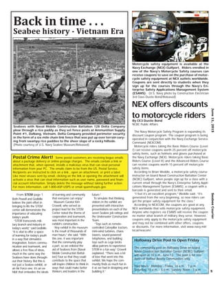 June11,2015SeabeeCourier
5
Seabees with Naval Mobile Construction Battalion 128 Delta Company
plow through a rice paddy as they set fence posts at Ammunition Supply
Point #1, DaNang, Vietnam. Delta Company provided perimeter security
in the form of a six-mile chain link fence that was put up over terrain vary-
ing from swampy rice paddies to the sheer slope of a rocky hillside.
(Photo courtesy of U.S. Navy Seabee Museum/Released)
Back in time . . .
Seabee history - Vietnam Era
Both Powell and Godbille
believe the joint effort in
bringing to life the STEM
center will demonstrate the
importance of educating
today’s youth.
“STEM transcends mili-
tary branch and industry in
today’s world,” said Godbille.
“It is vital to offer a space
of learning for today’s youth
in a way that stimulates
imagination, fosters commu-
nication and teamwork, and
allows a free ﬂow of ideas,
much in the same way the
Seabees have done through-
out their history. But this is
not just a Seabee exhibit, or
an Air Force one; it’s an ex-
hibit that embodies the ideals
of learning and community
that everyone can enjoy.”
Museum Curator Kim
Crowell, who served as
project lead for the STEM
Center noted the theme of
cooperation and teamwork,
was most important in the
exhibit’s construction.
“Any exhibit in the museum
is the result of thousands of
man hours,” she said. “With
this one, it was important
that the community play
a part, so we enlisted the
aid of Seabees from [Naval
Mobile Construction Battal-
ion] Four so that they could
contribute to the space that
will inspire children to think in
ways that could make better
thinkers and leaders in the
future.”
To simulate that thinking,
visitors in the exhibit are
presented with interactive
presentations on each of the
seven Seabee job ratings and
the Underwater Construction
Team.
“Toys such as remote-
controlled Caterpillar tractors,
mini-wind turbines, chaos
towers, sound-powered
telephones, and building
toys such as Lego bricks
allow patrons to experience
STEM in a fun way,” Crowell
explained. “There was a lot
of love that went into this
exhibit. We hope the com-
munity ﬁnds as much fun in
it as we had in designing and
building it.”
From STEM page 1
Motorcycle safety equipment is available at the
Navy Exchange (NEX) Gulfport. Riders enrolled in
one of the Navy’s Motorcycle Safety courses can
receive coupons to save on the purchase of motor-
cycle safety equipment at NEX outlets worldwide.
Coupons are sent directly to students when they
sign up for the courses through the Navy’s En-
terprise Safety Applications Management System
(ESAMS). (U.S. Navy photo by Construction Electrician
3rd Class Dustie Bond/Released)
NEX offers discounts
to motorcycle ridersBy CE3 Dustie Bond
NCBC Public Affairs
The Navy Motorcycle Safety Program is expanding its
discount coupon program. The coupon program is being
operated in conjunction with the Navy Exchange Service
Command (NEXCOM).
Motorcycle riders taking the Basic Riders Course (Level
I) can receive coupons worth 25 percent off motorcycle
safety items, such as helmets and gloves purchased at
the Navy Exchange (NEX). Motorcycle riders taking Basic
Riders Course (Level II) and the Advanced Riders Course
can receive coupons worth 15 percent off motorcycle
safety items.
According to Brian Weddle, a motorcycle safety course
instructor on board Naval Construction Battalion Center
(NCBC) Gulfport, when people sign up for a class with a
current email through the Navy’s Enterprise Safety Appli-
cations Management System (ESAMS), a coupon with a
barcode is generated and sent to their email.
“I feel it’s an excellent program,” Weddle said. “It’s
generated from the very beginning, so new riders can
get the proper safety equipment for the class.”
According to NEXCOM, the coupons are good at any
NEX worldwide that sells motorcycle safety equipment.
Anyone who registers via ESAMS will receive the coupon
no matter what branch of military they serve. However,
coupons only apply to the motorcycle safety equipment
and may not be combined with other offers, coupons
or discounts. For more information, visit www.navy.mil/
local/nexcom/.
Postal Crime Alert! Some postal customers are receiving bogus emails
about a package delivery or online postage charges. The emails contain a link or
attachment that, when opened, installs a malicious virus that can steal personal
information from your PC. The emails claim to be from the US. Postal Service.
Recipients are instructed to click on a link , open an attachment, or print a label.
Like most viruses sent by email, clicking on the link or opening the attachment will
activate a virus that can steal information such as user name, password and ﬁnan-
cial account information. Simply delete the message without taking further action.
For more information, call 1-800-ASP-USPS or email spam@uspis.gov.
Holloway Drive Pool to Open Friday
The community pool on Halloway Drive on board
Naval Construction Battalion Center (NCBC) Gulfport
will open at 10 a.m., June 12. The pool is for resi-
dents of Balfour Beatty Communities only.
Pool hours: Monday - Friday, 10 a.m. - 7 p.m.
Saturday, 10 a.m. - 5 p.m., Sunday, Noon - 5 p.m.
 