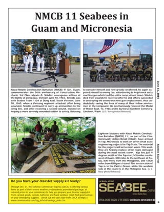 June11,2015SeabeeCourier
6
Eighteen Seabees with Naval Mobile Construc-
tion Battalion (NMCB) 11, as part of the Civic
Community Action Detail (CCAD), have arrived
in Yap, Micronesia to work on seven small scale
engineering projects for Yap State. The material
for the projects will arrive next week. This week
they are helping replace street signs damaged
during the most recent storm. Yap lies just 9
degrees north of the Equator, 500 miles south-
west of Guam, 300 miles to the northeast of Pa-
lau, 800 miles from the Philippines, and 4,000
miles from Gilligan’s Island. The eastern side of
Yap is in the Paciﬁc Ocean, while the western
side of the island is in the Philippine Sea. (U.S.
Navy photo/Released)
Naval Mobile Construction Battalion (NMCB) 11 Det. Guam,
commemorates the 50th anniversary of Construction Me-
chanic 3rd Class Marvin G. Shields’ courageous actions at
the Battle of Dong Xoai, Vietnam June 10, 1965. Shields was
with Seabee Team 1104 at Dong Xoai, South Vietnam, June
10, 1965, when a Vietcong regiment attacked. After being
wounded, Shields continued to carry up ammunition to the
ﬁring line, and after receiving a second wound, insisted on
helping a more severely wounded soldier to safety. Refusing
to consider himself and now greatly weakened, he again ex-
posed himself to enemy ﬁre, volunteering to help knock out a
machine gun which had the entire camp pinned down. Shields
died from wounds he received after he and others succeeded
in destroying the enemy machine gun emplacement, thus un-
doubtedly saving the lives of many of their fellow service-
men in the compound. He posthumously received the Medal
of Honor Sept. 13, 1966 and is buried at Gardiner Cemetery,
Gardiner, Wash. (U.S. Navy photos/Released)
NMCB 11 Seabees in
Guam and Micronesia
Do you have your disaster supply kit ready?
Through Oct. 31, the Defense Commissary Agency (DeCA) is offering various
items as part of their severe weather preparedness promotional package, at
reduced prices in your commissary to help you prepare your disaster supply kit.
From canned goods, cereals, batteries and hand sanitizer, you’ll ﬁnd good savings
on your emergency supplies. Check out the sales ﬂyer from DeCA at https://
www.commissaries.com/log_in/html/savings_aisle.cfm.
 