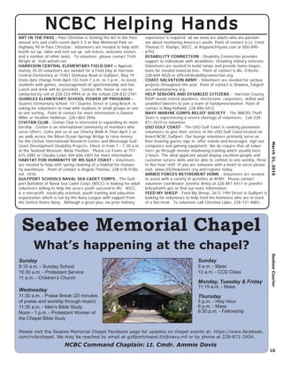 March31,2016SeabeeCourier
10
Seabee Memorial Chapel
What’s happening at the chapel?
Please visit the Seabee Memorial Chapel Facebook page for updates on chapel events at: https://www.facebook.
com/ncbcchapel. We may be reached by email at gulfportchapel.fct@navy.mil or by phone at 228-871-2454.
Sunday
9:15 a.m. - Sunday School
10:30 a.m. - Protestant Service
11 a.m. - Children’s Church
Wednesday
11:30 a.m. - Praise Break (20 minutes
of praise and worship through music)
11:30 a.m. - Men’s Bible Study
Noon - 1 p.m. - Protestant Women of
the Chapel Bible Study
Sunday
9 a.m. - Mass
10 a.m. - CCD Class
Monday, Tuesday & Friday
11:15 a.m. - Mass
Thursday
5 p.m. - Holy Hour
6 p.m. - Mass
6:30 p.m. - Fellowship
NCBC Command Chaplain: Lt. Cmdr. Ammie Davis
NCBC Helping HandsNCBC Helping Hands
ART IN THE PASS - Pass Christian is hosting the Art in the Pass
annual arts and crafts event April 2-3 at War Memorial Park on
Highway 90 in Pass Christian. Volunteers are needed to help with
booth set up, table and tent set up, sell tickets, welcome visitors
and a number of other tasks. To volunteer, please contact Trish
Wright at trish-w@att.net.
HARRISON CENTRAL ELEMENTARY FIELD DAY – Approxi-
mately 10-20 volunteers are needed for a Field Day at Harrison
Central Elementary at 15451 Dedeaux Road in Gulfport, May 19
(note date change from April 15) from 7 a.m. to 1 p.m., to assist
students with games, encouragement of sportsmanship and fun.
Lunch and drink will be provided. Contact Ms. Hover at can be
contacted by cell at 228-224-9994 or at the school 228-832-2701.
QUARLES ELEMENTARY SCHOOL POWER UP PROGRAM -
Quarles Elementary School, 111 Quarles Street in Long Beach, is
asking for volunteers to read with students in small groups or one
to one setting. Point of contact for more information is Dianna
Miller or Heather Holliman, 228=864-3946.
CIVITAN CLUB - Civitan Club is interested in expanding its mem-
bership. Civitan is an international community of members who
serve others. Come join us at our Charity Walk-A-Thon April 2 as
we walk across the Biloxi-Ocean Springs Bridge to raise money
for the Civitan International Research Center and Mississippi Gulf
Coast Development Disability Projects. Check in from 7 - 7:30 a.m.
at the Seafood Museum, Biloxi Pavilion. Please Liz Evans at 757-
615-2085 or Claudia Lewis 404-606-2401 for more information.
HABITAT FOR HUMANITY OF MS GULF COAST - Volunteers
are needed to help with spring cleaning of a Habitat for Human-
ity warehouse. Point of contact is Angela Thomas, 228-678-9100,
ext. 1010.
GULFPORT SCHOOLS NAVAL SEA CADET CORPS - The Gulf-
port Battalion of Naval Sea Cadet Corps (NSCC) is looking for adult
volunteers willing to help the area’s youth succeed in life. NSCC
is a non-proﬁt, nautically oriented, youth training and education
organization which is run by the Navy League with support from
the United States Navy. Although a great plus, no prior military
experience is required; all we need are adults who are passion-
ate about mentoring America’s youth. Point of contact is Lt. Cmdr.
Thomas O. Klomps, NSCC, at Region63@juno.com or 850-890-
6792.
DISABILITY CONNECTION - Disability Connection provides
support to individuals with disabilities, including military veterans.
Volunteers are needed to build ramps and provide home inspec-
tions for needed material lists. Point of contact is Ms. O’Keefe,
228-604-4020 or ofﬁce@disabilityconnection.org.
COAST SALVATION ARMY - Volunteers are needed for various
projects throughout the year. Point of contact is Shawna_Tatge@
uss.salvationarmy.org.
HELP SENIORS AND DISABLED CITIZENS - Harrison County
RSVP needs retired plumbers, electricians, carpenters, skilled and
unskilled laborers to join a team of handymen/women. Point of
contact is Mag Holland, 228-896-0412.
NAVY-MARINE CORPS RELIEF SOCIETY - The NMCRS Thrift
Store is experiencing a severe shortage of volunteers. Call 228-
871-2610 to volunteer.
USO GULF COAST - The USO Gulf Coast is seeking passionate
volunteers to give their service at the USO Gulf Coast located on
board NCBC Gulfport. Our lounge volunteers primarily serve as
host insuring guests sign in, offer snacks and beverages, sign out
computers and gaming equipment. We do require that all volun-
teers go through mentor shadowing training which usually lasts
2 hours. The ideal applicant would display excellent people and
customer service skills and be able to commit to one weekly, three
to ﬁve hour shift. If you are someone with a heart to serve please
visit: www.USOVolunteer.org and register today.
ARMED FORCES RETIREMENT HOME - Volunteers are needed
to assist with a variety of activities at AFRH. Please contact
volunteer coordinator Jennifer Briley at 228-897-4417 or jennifer.
briley@afrh.gov to ﬁnd out more information.
FEED MY SHEEP - Feed My Sheep, 2615 19th Street in Gulfport is
looking for volunteers to help feed the homeless who are in need
of a hot meal. To volunteer call Christina Lipke, 228-731-4883.
 
