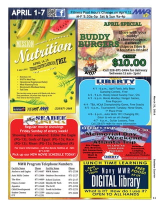 March31,2016SeabeeCourier
11
Regular movie showings
Friday Sunday of every week!
Showing this weekend: Eddie the Eagle
(PG-13); Gods of Egypt (PG-13); Race
(PG-13); Risen (PG-13); Deadpool (R)
For more information, call the Movie Hotline at 228-
871-3299
Pick up our NEW MOVIE SCHEDULE TODAY!
Facility Name Phone Facility Name Phone
Anchors and Eagles 871-4607 MWR Admin 871-2538
Auto Skills Center 871-2804 Outdoor Recreation 871-2127
The Hive 871-4009 School Liaison 871-2117
Fitness Center 871-2668 Shields RV Park 871-5435
Aquatics 871-2668 The Grill 871-2494
Child Development 871-2323 Youth Activities 871-2251
Seabee Cinema 871-3299 Liberty Center 871-4684
ITT 871-2231
MWR Program Telephone Numbers
4/1 – 6 p.m., April Fools Jelly Bean
Guessing Contest, Free
4/2 – 9 a.m. Honey Island Swamp Tour, $16
4/3 – 6 p.m. Movie Monday: Hunger Games,
Free Popcorn
4/4 – TBA, NCAA Championship Game, Free Snacks
4/5 – 6 p.m., Tournament Tuesday: Horse Shoes,
1st Place Prize
4/6 – 6 p.m., Auto Skills 101: Changing Oil,
Enter to win an oil change!
4/7 – 6 p.m., Guitar Lessons, Free
Call 228-871-4684 for more information
Fitness Pool Hours Change on April 1!
M-F 5:30a-5p Sat & Sun 9a-4p
 