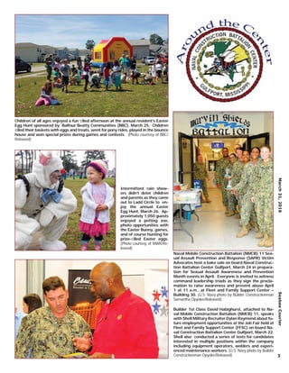 Children of all ages enjoyed a fun ﬁlled afternoon at the annual resident’s Easter
Egg Hunt sponsored by Balfour Beatty Communities (BBC), March 25. Children
ﬁlled their baskets with eggs and treats, went for pony rides, played in the bounce
house and won special prizes during games and contests. (Photo courtesy of BBC/
Released)
Intermittent rain show-
ers didn’t deter children
and parents as they came
out to Ladd Circle to en-
joy the annual Easter
Egg Hunt, March 26. Ap-
proximately 1,050 guests
enjoyed a petting zoo,
photo opportunities with
the Easter Bunny, games,
and of course hunting for
prize-ﬁlled Easter eggs.
(Photo courtesy of MWR/Re-
leased)
Naval Mobile Construction Battalion (NMCB) 11 Sex-
ual Assault Prevention and Response (SAPR) Victim
Advocates host a bake sale on board Naval Construc-
tion Battalion Center Gulfport, March 24 in prepara-
tion for Sexual Assault Awareness and Prevention
Month events in April. Everyone is invited to witness
command leadership triads as they sign the procla-
mation to raise awareness and prevent abuse April
1 at 11 a.m., at Fleet and Family Support Center –
Building 30. (U.S. Navy photo by Builder Constructionman
Samantha Opyoke/Released)
Builder 1st Class David Habighurst, attached to Na-
val Mobile Construction Battalion (NMCB) 11, speaks
with Shell Military Recruiter Dylan Raymond about fu-
ture employment opportunities at the Job Fair held at
Fleet and Family Support Center (FFSC) on board Na-
val Construction Battalion Center Gulfport, March 22.
Shell also conducted a series of tests for candidates
interested in multiple positions within the company
including equipment operators, welders and experi-
enced maintenance workers. (U.S. Navy photo by Builder
Constructionman Opyoke/Released)
March31,2016SeabeeCourier
3
 