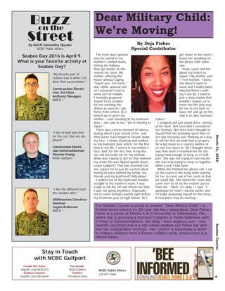 March31,2016SeabeeCourier
4
Buzz
Street
Seabee Day 2016 is April 9.
What is your favorite activity at
Seabee Day?
Construction Electri-
cian Constructionman
Deseree Young
NCBC Gulfport
“I like to look and vote
for the cars that are dis-
played.”
on the
Construction Electri-
cian 3rd Class
Anthony Flanagan
NMCB 1
“My favorite part of
Seabee Day is when CSE
does their presentation.”
Utilitiesman Construc-
tionman
Logan Anderson
NMCB 1
“I like the different food
the vendors offer.”
By BUCN Samantha Opyoke
NCBC Public Affairs
Dear Military Child:
We’re Moving!
The Seabee Courier is proud to present “Dear Military Child” - a
limited series column by 20-year-old Navy dependent, Deja Fisher.
Fisher is a junior at Florida A & M University in Tallahassee, Fla.,
where she is pursuing a bachelor’s degree in Public Relations with
a minor in Communications. Her blog - www.dejasvu.com - was
recently launched and is a site where readers can follow her and
also her independent writings. Her column is essentially a letter
to military children from a former military child, whose mom is a
retired Sailor.
The front door opened
and the sound of my
mother’s combat boots
hitting the hallway
ﬂoor got louder as she
neared my room. My
mother entering the
house without saying,
“Sweet pea, I’m home,”
was rather unusual and
so I assumed I was in
some sort of trouble.
I mentally prepared
myself to be scolded
for not washing the
dishes as soon as I got
home from school. As I
looked up to greet my
mother – now standing at my bedroom
door – she said to me, “We’re moving to
Japan.”
There was a tense moment of silence,
during which I just stared at her, and
then warm tears began to stream down
my face. I slowly stood up and walked
to my bedroom door which, for the ﬁrst
time in my life, I closed in my mother’s
face. And, for the ﬁrst time in my life,
she did not scold me for my attitude.
What was I going to do? In that moment
my entire life was ﬂipped upside down.
Leave Gulfport? That was insanity! Did
she expect me to just be excited about
having to leave behind my family, my
friends and my boyfriend? Ridiculous!
I walked out of my room and headed
straight to my mother’s room, I was
ready to tell her off and inform her that
I was not going anywhere. Especially
not to some foreign country right before
my freshman year of high school. As I
got closer to her room I
heard her speaking on
the phone with some-
one:
“Yeah, I just told her
about my orders to
Japan.” My mother said.
“I feel horrible. I know
she doesn’t want to
move and I understand
why but there’s noth-
ing I can do. I tried to
pick a duty station that
wouldn’t require us to
move but the only way
for me to not have to
leave her and go on the
ship is to take overseas
orders.”
I stopped and just stood there, staring
at her door. Not once had I considered
her feelings. Not once had I thought to
myself that she probably spent that en-
tire day stressing over thinking of a way
to tell me that we both had to prepare
for a big move to a country neither of
us had ever been to. All I thought about
was how much I resented her for not
trying hard enough to keep us in Gulf-
port. She was not trying to ruin my life,
she was only trying to keep us together.
What a jerk I had been.
While she ﬁnished her phone call, I sat
on the couch in the living room waiting
for her to come out of her room so that
we could talk. She exited her room and
came over to sit on the recliner across
from me. “Mom, it’s okay.” I said. “I
apologize for how I reacted earlier and
I’ll begin preparing myself for the move.
A new place may be exciting.”
By Deja Fisher
Special Contributor
Stay in Touch
with NCBC Gulfport
Inside the Gate:
tinyURL.com/NCBCITG
Seabee Courier:
tinyURL.com/CBCourier
Facebook:
NCBCGulfport
Twitter:
@SeabeeCenter
NCBC Public Affairs
228-871-3664
 