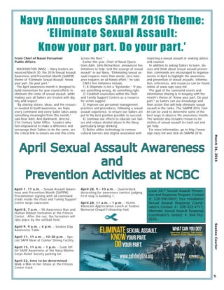 April 1, 11 a.m. - Sexual Assault Aware-
ness and Prevention Month (SAPPM)
Proclamation signing with all command
triads inside the Fleet and Family Support
Center large classroom.
April 8, 7 a.m. - 5K Awareness Run and
Human Ribbon formation at the Fitness
Center. After the run, the formation will
take place by the softball field.
April 9, 9 a.m. - 4 p.m. - Seabee Day
Awareness Table
April 11, 11 a.m. - 12:30 p.m. - Spe-
cial SAPR Meal at Colmer Dining Facility
April 15, 11 a.m. - 1 p.m. - Cook Off
for SAPR Awareness at the Navy-Marine
Corps Relief Society parking lot.
April 22, time to be determined -
Walk a Mile in Her Shoes at the Fitness
Center track.
April 28, 9 - 10 a.m. - Quarterdeck
decorating for awareness contest judging.
First stop is building 1.
April 28, 11 a.m. - 1 p.m. - Victim
Advocate Appreciation Lunch at Seabee
Memorial Chapel Fellowship Hall.
March31,2016SeabeeCourier
5
Navy Announces SAAPM 2016 Theme:
‘Eliminate Sexual Assault:
Know your part. Do your part.’
From Chief of Naval Personnel
Public Affairs
WASHINGTON (NNS) -- Navy leaders an-
nounced March 30, the 2016 Sexual Assault
Awareness and Prevention Month (SAAPM)
theme of “Eliminate Sexual Assault: Know
your part. Do your part.”
The April awareness month is designed to
build momentum for year-round efforts to
eliminate the crime of sexual assault, while
making sure all Sailors are treated with dig-
nity and respect.
“By sharing stories, ideas, and the resourc-
es needed to build awareness, we hope
every command and every Sailor takes away
something meaningful from this month,”
said Rear Adm. Ann Burkhardt, director,
21st Century Sailor Ofﬁce. “Leaders who
feel empowered to make a difference and
encourage their Sailors to do the same, are
the critical link to ensure we end this crime
across the ﬂeet.”
Earlier this year, Chief of Naval Opera-
tions Adm. John Richardson, announced ﬁve
initiatives to help “end the scourge of sexual
assault” in our Navy. “Eliminating sexual as-
sault requires more than words, zero toler-
ance requires an all-hands effort,” he said.
CNO’s ﬁve initiatives include:
1) A Shipmate is not a “bystander.” If you
see something wrong, do something right.
2) Establish counselors within the Fleet
and Family Support Centers as a resource
for victim support.
3) Improve our personnel management
practices and procedures, following a sexual
assault experience, to ensure our Sailors are
put in the best position possible to succeed.
4) Continue our efforts to educate our Sail-
ors and reduce alcohol abuse in the Navy,
particularly binge drinking.
5) Better utilize technology to remove
cultural barriers and stigma associated with
reporting a sexual assault or seeking advice
and counsel.
In addition to asking Sailors to learn, dis-
cuss and think about sexual assault preven-
tion, commands are encouraged to organize
events in April to highlight the awareness
and prevention of sexual assaults. Informa-
tion, references, and resources can be found
online at www.sapr.navy.mil.
The goal of the command events and
information sharing is in keeping with the
month’s theme of “Know your part, Do your
part,” as Sailors can use knowledge and
then action that will help eliminate sexual
assault in the ranks. The SAAPM 2016 Tool-
kit can be used to determine some of the
best ways to observe the awareness month.
The website also includes resources for
victims of sexual assault to reach out and
get help.
For more information, go to http://www.
sapr.navy.mil and click on SAAPM 2016.
April Sexual Assault AwarenessApril Sexual Assault Awareness
andand
Prevention Activities at NCBCPrevention Activities at NCBC
Local 24/7 Sexual Assault Preven-
tion and Response Program Contact
#: 228-596-0697; Your installation
Sexual Assault Response Coordi-
nator’s Contact #: 228-323-4717;
Alternate Sexual Assault Response
Coordinator’s contact # 504-762-
0224.
 