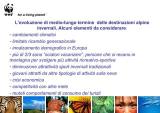 L’evoluzione di medio-lungo termine delle destinazioni alpine
               invernali. Alcuni elementi da considerare:
- cambiamenti climatici
- limitato ricambio generazionale
- innalzamento demografico in Europa
- più di 2/3 sono “sciatori vacanzieri”, persone che si recano in
montagna per svolgere più attività ricreativo-sportive
- diminuzione attrattività sport invernali tradizionali
- giovani attratti da altre tipologie di attività sulla neve
- crisi economica
- competitività con altre mete
- mutati comportamenti di consumo dei turisti
 