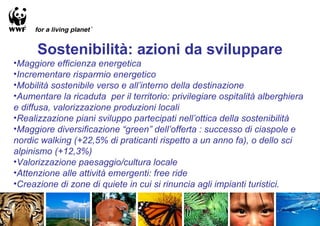 Sostenibilità: azioni da sviluppare
•Maggiore efficienza energetica
•Incrementare risparmio energetico
•Mobilità sostenibile verso e all’interno della destinazione
•Aumentare la ricaduta per il territorio: privilegiare ospitalità alberghiera
e diffusa, valorizzazione produzioni locali
•Realizzazione piani sviluppo partecipati nell’ottica della sostenibilità
•Maggiore diversificazione “green” dell’offerta : successo di ciaspole e
nordic walking (+22,5% di praticanti rispetto a un anno fa), o dello sci
alpinismo (+12,3%)
•Valorizzazione paesaggio/cultura locale
•Attenzione alle attività emergenti: free ride
•Creazione di zone di quiete in cui si rinuncia agli impianti turistici.
 