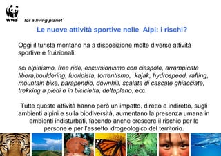 Le nuove attività sportive nelle Alpi: i rischi?

Oggi il turista montano ha a disposizione molte diverse attività
sportive e fruizionali:

sci alpinismo, free ride, escursionismo con ciaspole, arrampicata
libera,bouldering, fuoripista, torrentismo, kajak, hydrospeed, rafting,
mountain bike, parapendio, downhill, scalata di cascate ghiacciate,
trekking a piedi e in bicicletta, deltaplano, ecc.

 Tutte queste attività hanno però un impatto, diretto e indiretto, sugli
ambienti alpini e sulla biodiversità, aumentano la presenza umana in
    ambienti indisturbati, facendo anche crescere il rischio per le
         persone e per l’assetto idrogeologico del territorio.
 