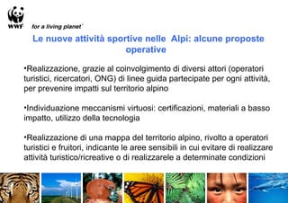 Le nuove attività sportive nelle Alpi: alcune proposte
                        operative

•Realizzazione, grazie al coinvolgimento di diversi attori (operatori
turistici, ricercatori, ONG) di linee guida partecipate per ogni attività,
per prevenire impatti sul territorio alpino

•Individuazione meccanismi virtuosi: certificazioni, materiali a basso
impatto, utilizzo della tecnologia

•Realizzazione di una mappa del territorio alpino, rivolto a operatori
turistici e fruitori, indicante le aree sensibili in cui evitare di realizzare
attività turistico/ricreative o di realizzarele a determinate condizioni
 