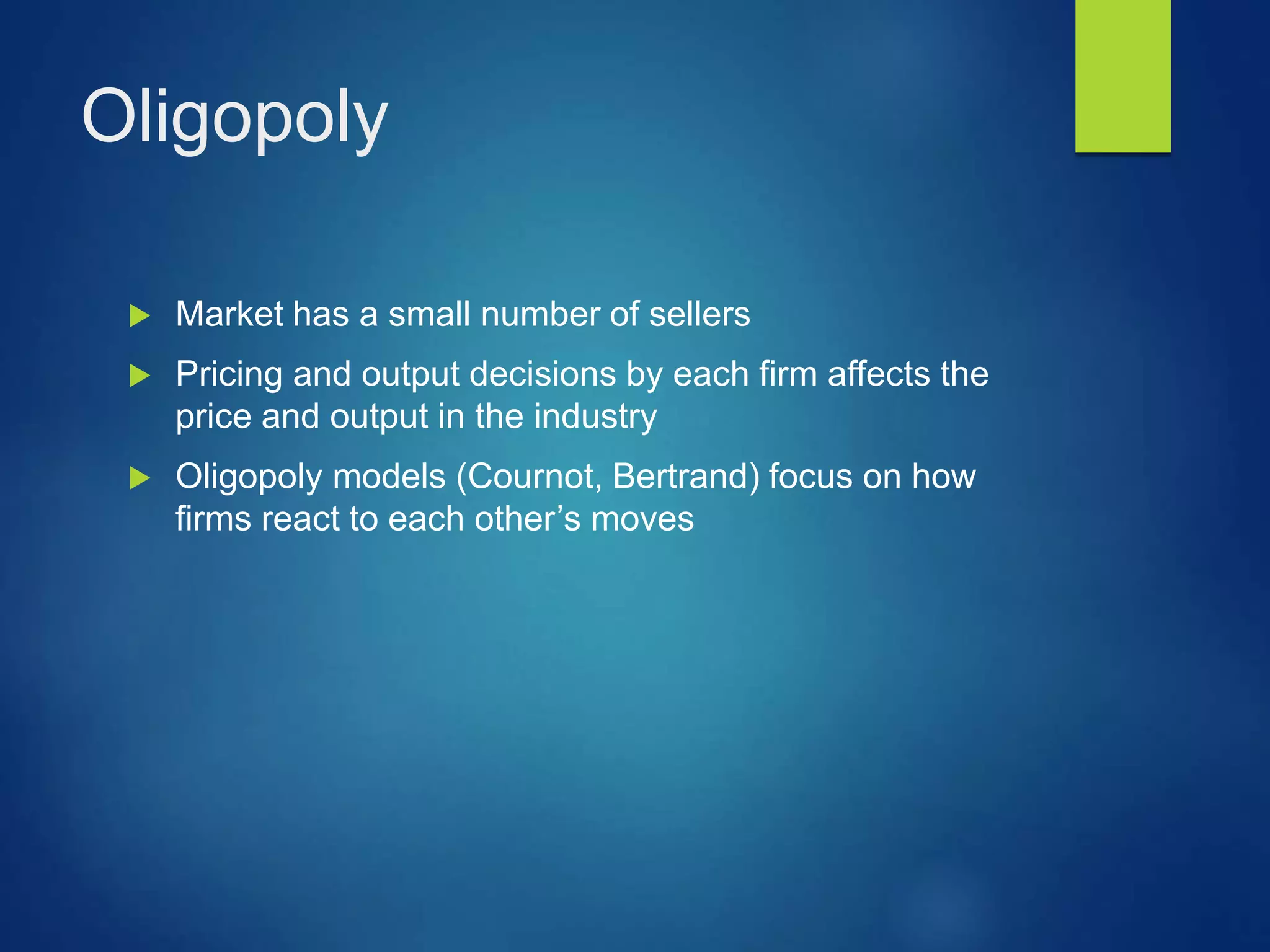 Oligopoly
 Market has a small number of sellers
 Pricing and output decisions by each firm affects the
price and output in the industry
 Oligopoly models (Cournot, Bertrand) focus on how
firms react to each other’s moves
 