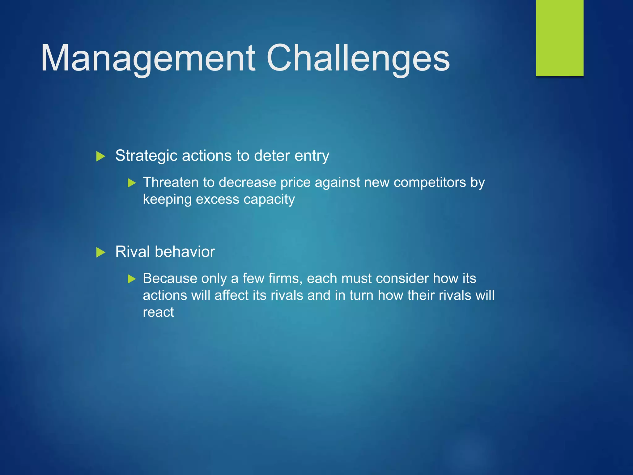 Management Challenges
 Strategic actions to deter entry
 Threaten to decrease price against new competitors by
keeping excess capacity
 Rival behavior
 Because only a few firms, each must consider how its
actions will affect its rivals and in turn how their rivals will
react
 