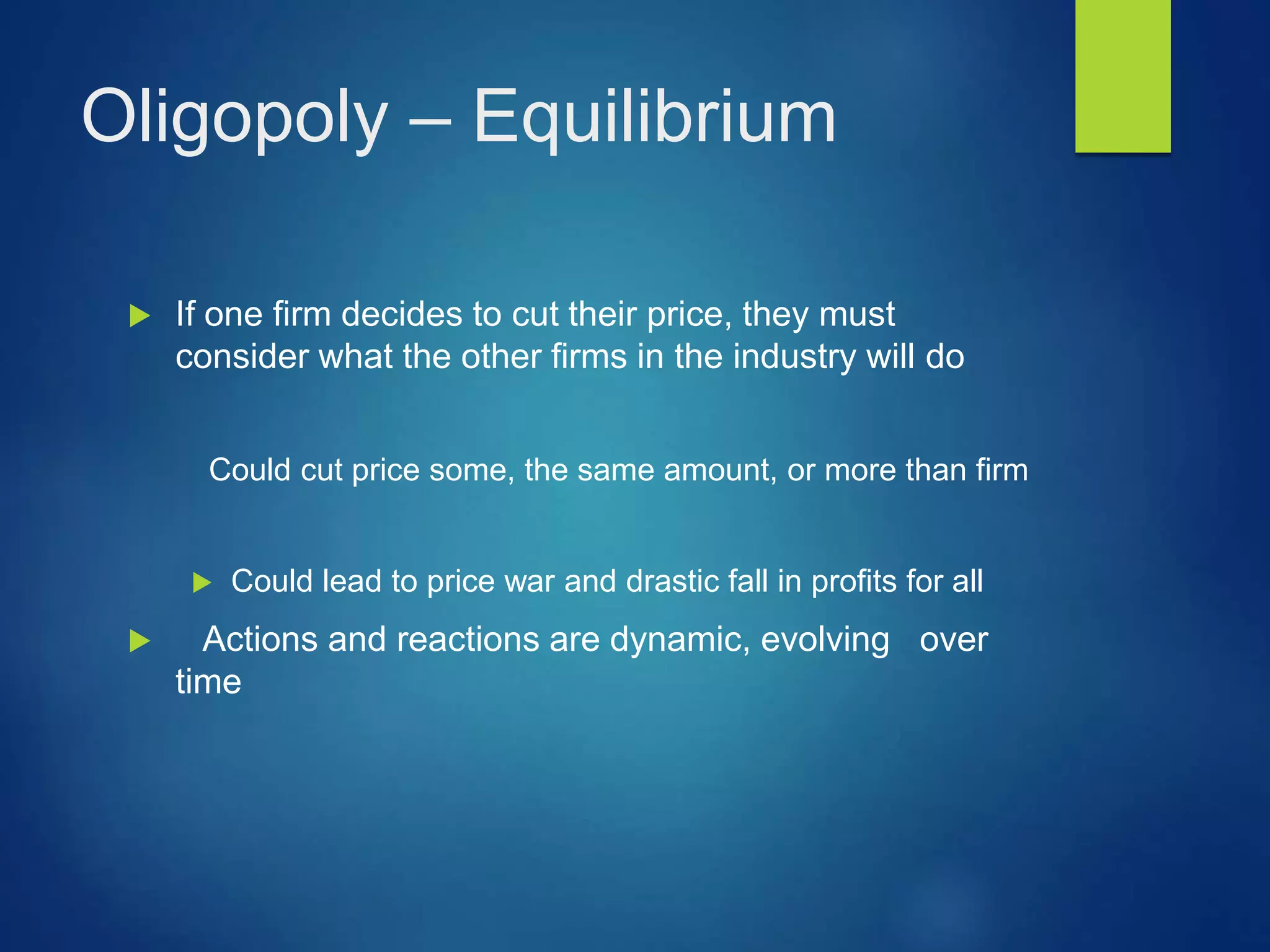 Oligopoly – Equilibrium
 If one firm decides to cut their price, they must
consider what the other firms in the industry will do
Could cut price some, the same amount, or more than firm
 Could lead to price war and drastic fall in profits for all
 Actions and reactions are dynamic, evolving over
time
 