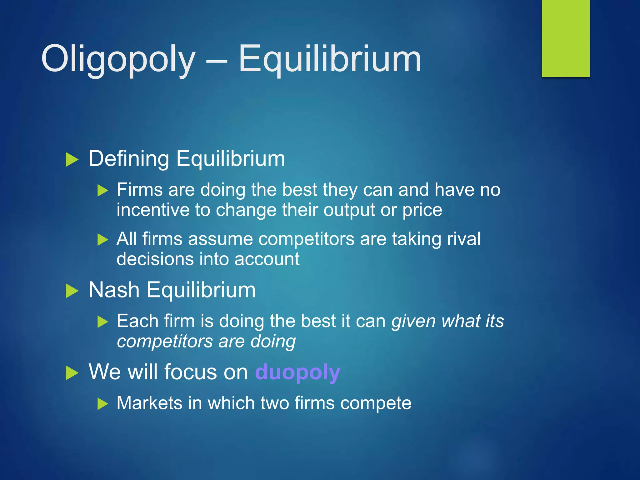 Oligopoly – Equilibrium
 Defining Equilibrium
 Firms are doing the best they can and have no
incentive to change their output or price
 All firms assume competitors are taking rival
decisions into account
 Nash Equilibrium
 Each firm is doing the best it can given what its
competitors are doing
 We will focus on duopoly
 Markets in which two firms compete
 