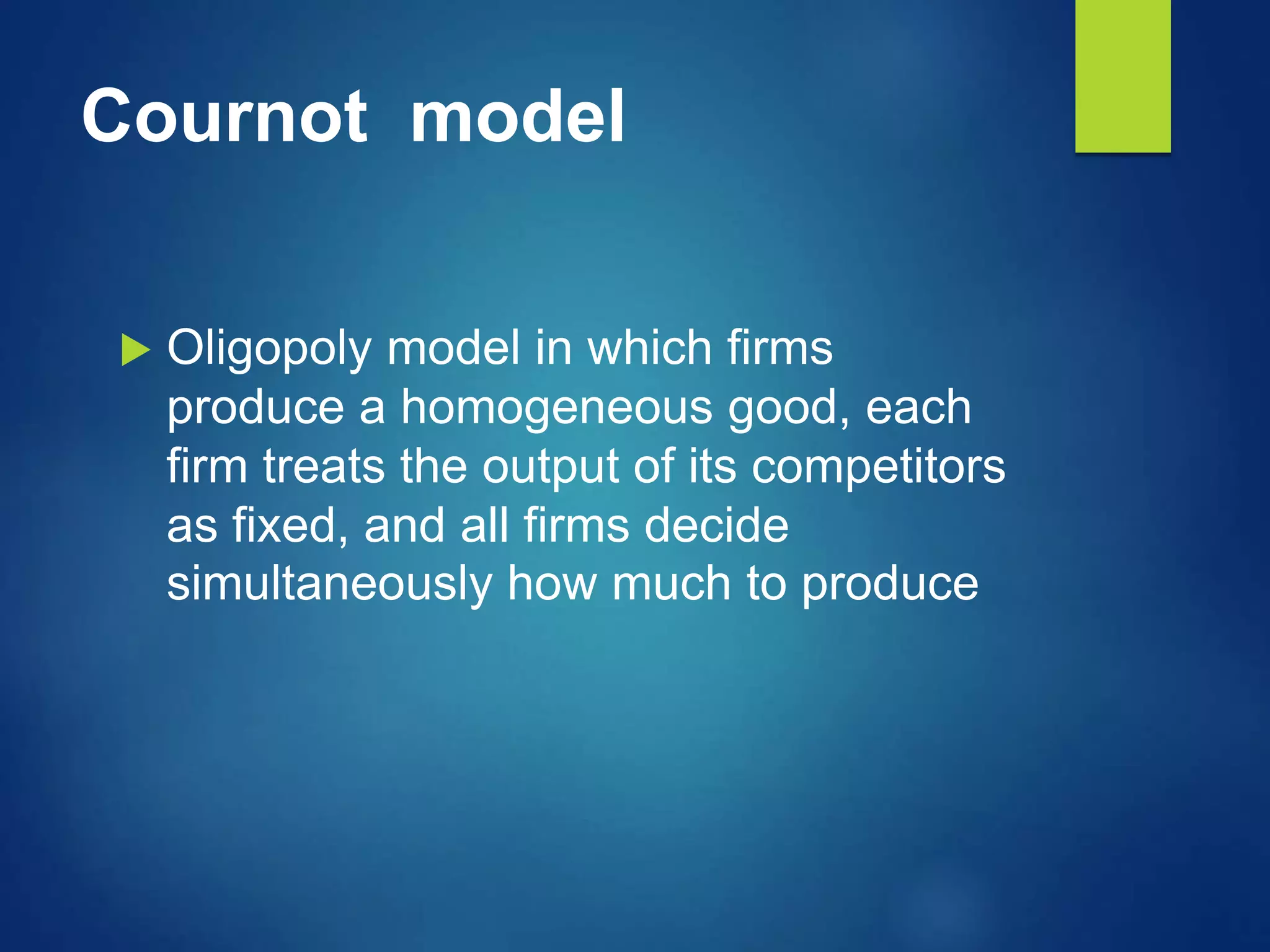 Cournot model
 Oligopoly model in which firms
produce a homogeneous good, each
firm treats the output of its competitors
as fixed, and all firms decide
simultaneously how much to produce
 
