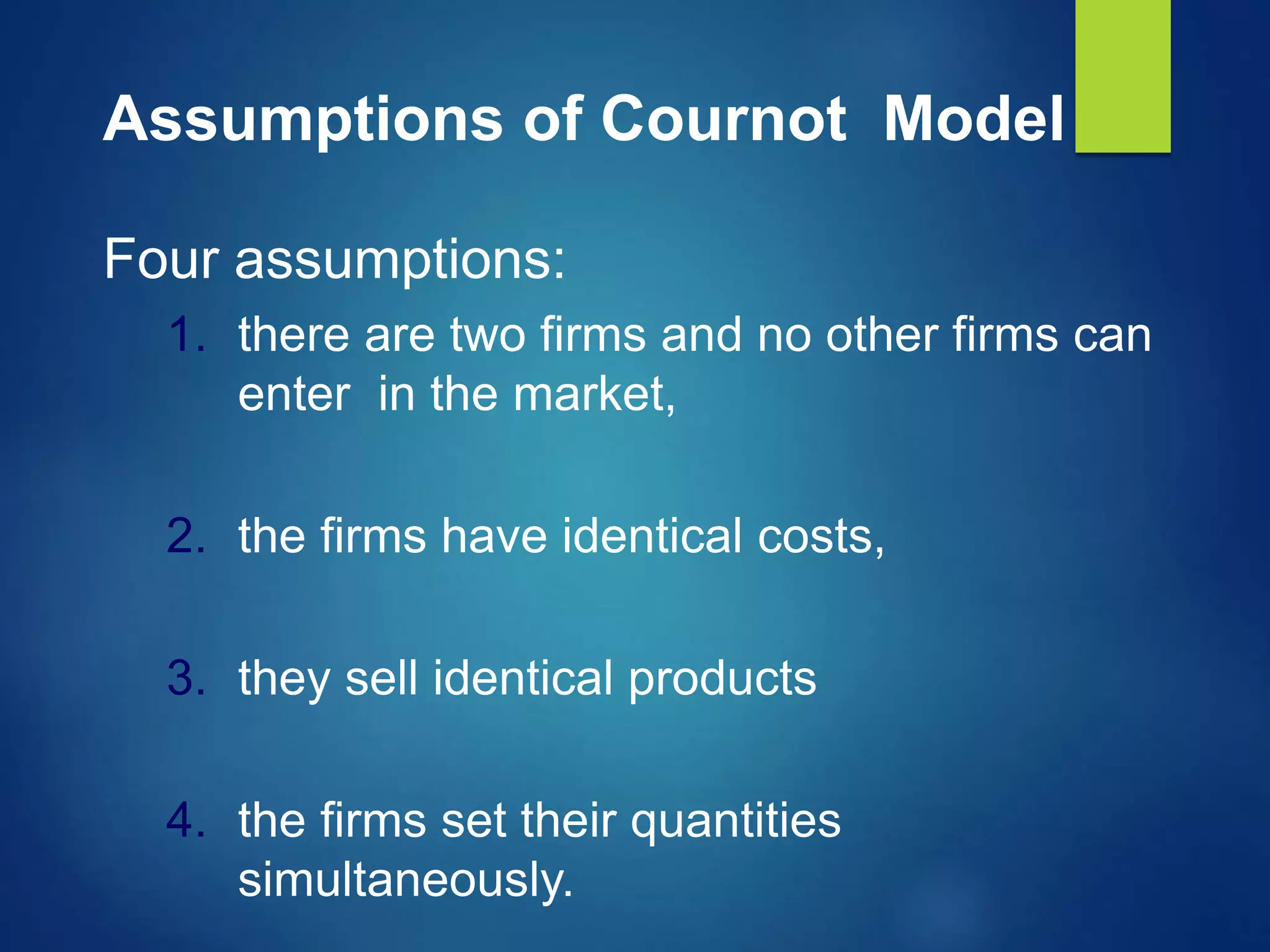 Assumptions of Cournot Model
Four assumptions:
1. there are two firms and no other firms can
enter in the market,
2. the firms have identical costs,
3. they sell identical products
4. the firms set their quantities
simultaneously.
 