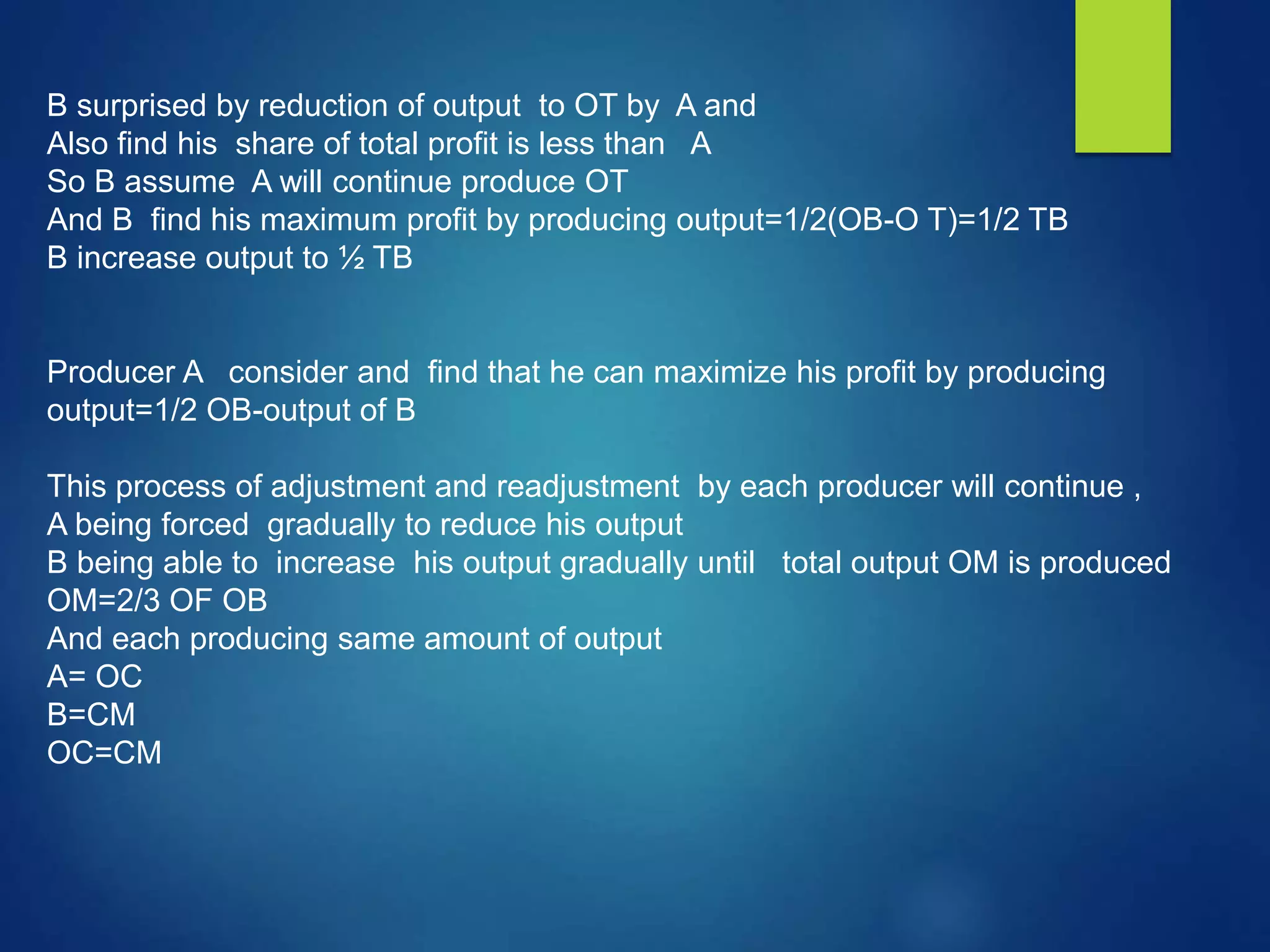 B surprised by reduction of output to OT by A and
Also find his share of total profit is less than A
So B assume A will continue produce OT
And B find his maximum profit by producing output=1/2(OB-O T)=1/2 TB
B increase output to ½ TB
Producer A consider and find that he can maximize his profit by producing
output=1/2 OB-output of B
This process of adjustment and readjustment by each producer will continue ,
A being forced gradually to reduce his output
B being able to increase his output gradually until total output OM is produced
OM=2/3 OF OB
And each producing same amount of output
A= OC
B=CM
OC=CM
 