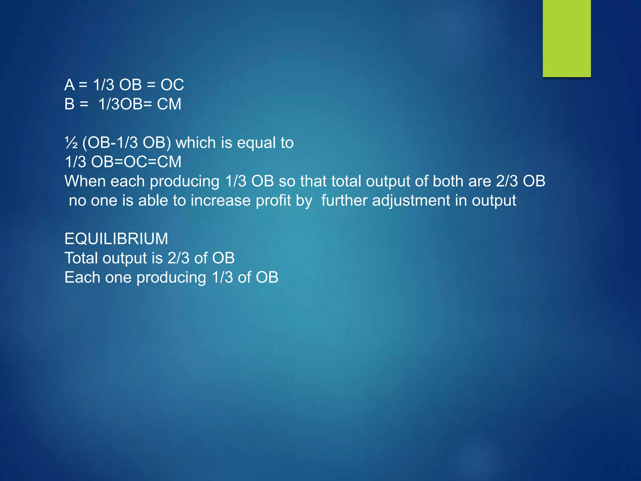 A = 1/3 OB = OC
B = 1/3OB= CM
½ (OB-1/3 OB) which is equal to
1/3 OB=OC=CM
When each producing 1/3 OB so that total output of both are 2/3 OB
no one is able to increase profit by further adjustment in output
EQUILIBRIUM
Total output is 2/3 of OB
Each one producing 1/3 of OB
 