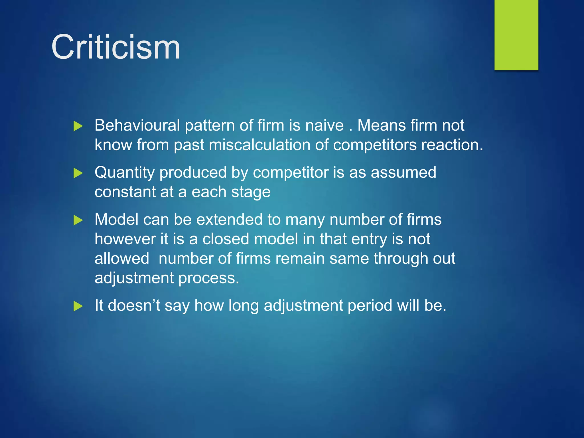 Criticism
 Behavioural pattern of firm is naive . Means firm not
know from past miscalculation of competitors reaction.
 Quantity produced by competitor is as assumed
constant at a each stage
 Model can be extended to many number of firms
however it is a closed model in that entry is not
allowed number of firms remain same through out
adjustment process.
 It doesn’t say how long adjustment period will be.
 