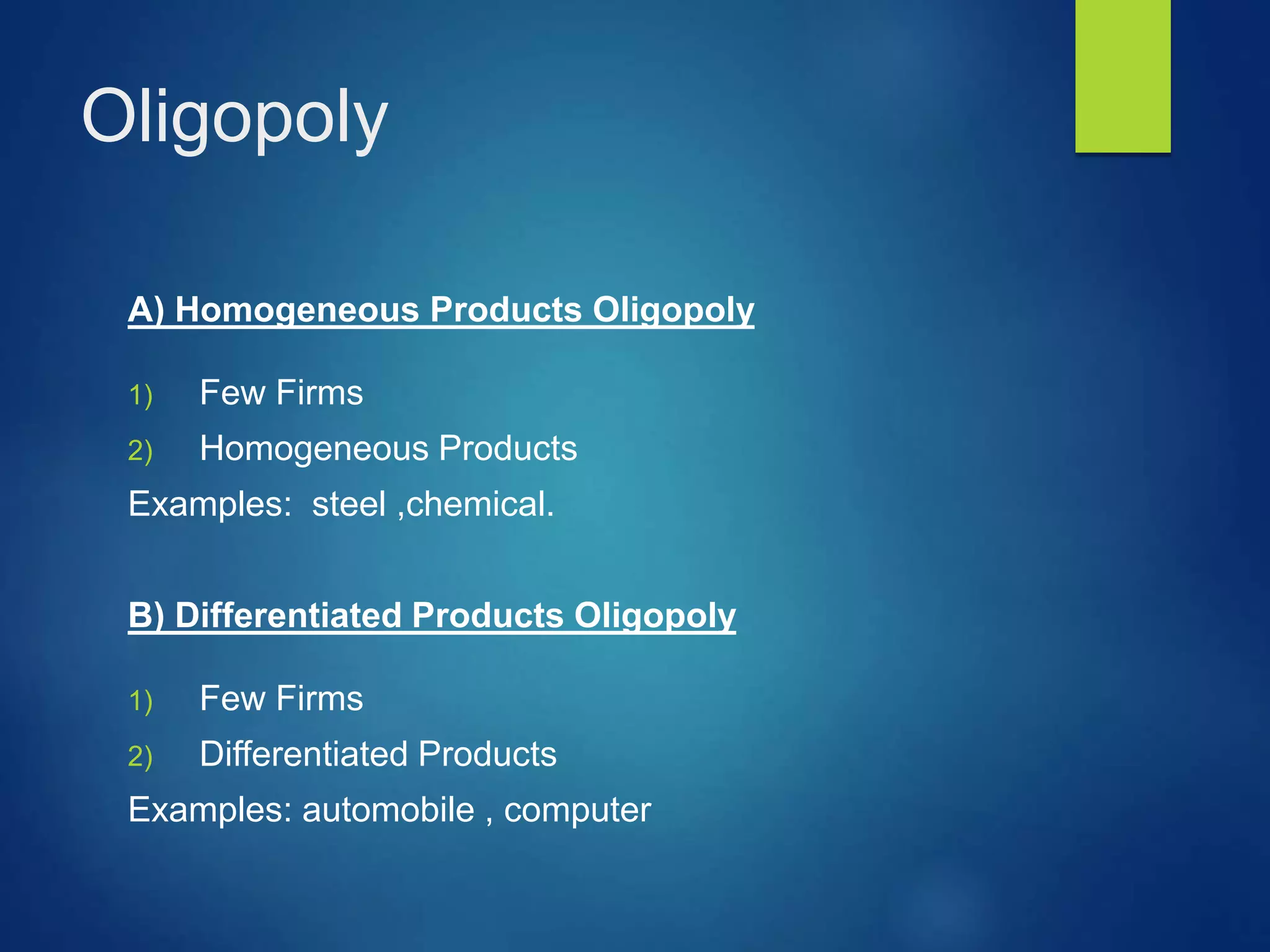 Oligopoly
A) Homogeneous Products Oligopoly
1) Few Firms
2) Homogeneous Products
Examples: steel ,chemical.
B) Differentiated Products Oligopoly
1) Few Firms
2) Differentiated Products
Examples: automobile , computer
 