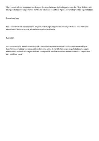 Não é encontrado em todos os corpos. Origem: Linha mediana logo abaixo do queixo Inserção: Fibras do depressor 
do ângulo da boca Inervação: Ramos mandibular e bucal do nervo facial Ação: Auxilia na depressão o ângulo da boca 
Orbicular da boca 
Não é encontrado em todos os corpos. Origem: Parte marginal e parte labial Inserção: Rima da boca Inervação: 
Ramos bucais do nervo facial Ação: Fechamento direto dos lábios 
Bucinador 
Importante músculo acessório na mastigação, mantendo o alimento sob a pressão direta dos dentes. Origem: 
Superfície externa dos processos alveolares da maxila, acima da mandíbula Inserção: Ângulo da boca Inervação: 
Ramos bucais do nervo facial Ação: Deprime e comprime as bochechas contra a mandíbula e maxila. Importante 
para assobiar e soprar 
