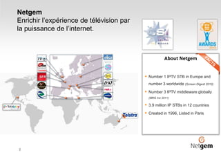Netgem
Enrichir l’expérience de télévision par
la puissance de l’internet.
2
About Netgem
 Number 1 IPTV STB in Europe and
number 3 worldwide (Screen Digest 2010)
 Number 3 IPTV middleware globally
(MRG Inc 2011)
 3.9 million IP STBs in 12 countries
 Created in 1996, Listed in Paris
 