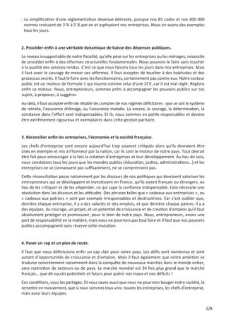 -  a simplification d’une réglementation devenue délirante, puisque nos 85 codes et nos 400 000
L
normes croissent de 3 % à 5 % par an et asphyxient nos entreprises. Nous en avons des exemples
tous les jours.

2. Procéder enfin à une véritable dynamique de baisse des dépenses publiques.
Le niveau insupportable de notre fiscalité, qu’elle pèse sur les entreprises ou les ménages, nécessite
de procéder enfin à des réformes structurelles fondamentales. Nous pouvons le faire sans toucher
à la qualité des services rendus. C’est ce que nous faisons tous les jours dans nos entreprises. Mais
il faut avoir le courage de mener ces réformes. Il faut accepter de toucher à des habitudes et des
processus ancrés. Il faut le faire avec les fonctionnaires, certainement pas contre eux. Notre secteur
public est un moteur de Formule 1 qui tourne comme celui d’une 2CV, car il est mal réglé. Réglons
enfin ce moteur. Nous, entrepreneurs, sommes prêts à accompagner les pouvoirs publics sur ces
sujets, à proposer, à suggérer.
Au-delà, il faut accepter enfin de rétablir les comptes de nos régimes déficitaires : que ce soit le système
de retraite, l’assurance chômage, ou l’assurance maladie. Là encore, le courage, la détermination, la
constance dans l’effort sont indispensables. Et là, nous sommes en partie responsables et devons
être extrêmement rigoureux et exemplaires dans cette gestion paritaire.

3. Réconcilier enfin les entreprises, l’économie et la société française.
Les chefs d’entreprise sont encore aujourd’hui trop souvent critiqués alors qu’ils devraient être
cités en exemple et mis à l’honneur par la nation, car ils sont le moteur de notre pays. Tout devrait
être fait pour encourager à la fois la création d’entreprises et leur développement. Au lieu de cela,
nous constatons tous les jours que les mondes publics (éducation, justice, administrations…) et les
entreprises ne se connaissent pas suffisamment, ne se comprennent pas.
Cette réconciliation passe notamment par les discours de nos politiques qui devraient valoriser les
entrepreneurs qui se développent et investissent en France, qu’ils soient français ou étrangers, au
lieu de les critiquer et de les vilipender, ce qui sape la confiance indispensable. Cela nécessite une
révolution dans les discours et les attitudes. Des phrases telles que « cadeaux aux entreprises », ou
« cadeaux aux patrons » sont par exemple irresponsables et destructrices. Car c’est oublier que,
derrière chaque entreprise, il y a des salariés et des emplois, et que derrière chaque patron, il y a
des équipes, du courage, un projet, et un potentiel de croissance et de création d’emplois qu’il faut
absolument protéger et promouvoir, pour le bien de notre pays. Nous, entrepreneurs, avons une
part de responsabilité en la matière, mais nous ne pourrons pas tout faire et il faut que nos pouvoirs
publics accompagnent sans réserve cette mutation.

4. Poser un cap et un plan de route.
Il faut que nous définissions enfin un cap clair pour notre pays. Les défis sont nombreux et sont
autant d’opportunités de croissance et d’emplois. Mais il faut également que notre ambition se
traduise concrètement notamment dans la conquête de nouveaux marchés dans le monde entier,
sans restriction de secteurs ou de pays. Le marché mondial est 34 fois plus grand que le marché
français… que de succès potentiels et futurs pour guérir nos maux et nos déficits !
Ces conditions, vous les partagez. Et vous savez aussi que nous ne pourrons bouger notre société, la
remettre en mouvement, que si nous sommes tous unis : toutes les entreprises, les chefs d’entreprise,
mais aussi leurs équipes.
2/8

 