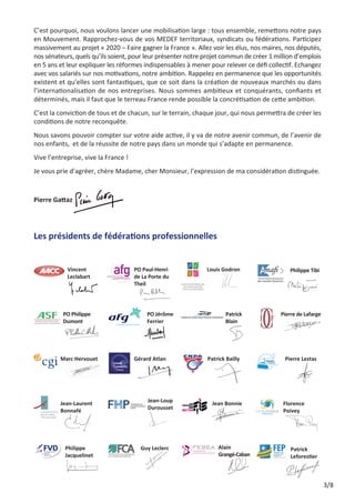 C’est pourquoi, nous voulons lancer une mobilisation large : tous ensemble, remettons notre pays
en Mouvement. Rapprochez-vous de vos MEDEF territoriaux, syndicats ou fédérations. Participez
massivement au projet « 2020 – Faire gagner la France ». Allez voir les élus, nos maires, nos députés,
nos sénateurs, quels qu’ils soient, pour leur présenter notre projet commun de créer 1 million d’emplois
en 5 ans et leur expliquer les réformes indispensables à mener pour relever ce défi collectif. Echangez
avec vos salariés sur nos motivations, notre ambition. Rappelez en permanence que les opportunités
existent et qu’elles sont fantastiques, que ce soit dans la création de nouveaux marchés ou dans
l’internationalisation de nos entreprises. Nous sommes ambitieux et conquérants, confiants et
déterminés, mais il faut que le terreau France rende possible la concrétisation de cette ambition.
C’est la conviction de tous et de chacun, sur le terrain, chaque jour, qui nous permettra de créer les
conditions de notre reconquête.
Nous savons pouvoir compter sur votre aide active, il y va de notre avenir commun, de l’avenir de
nos enfants, et de la réussite de notre pays dans un monde qui s’adapte en permanence.
Vive l’entreprise, vive la France !
Je vous prie d’agréer, chère Madame, cher Monsieur, l’expression de ma considération distinguée.

Pierre Gattaz

 éatrice
B
Charon

Les présidents de fédérations professionnelles

 incent
V
Leclabart

P
 O Philippe 	
Dumont

Marc Hervouet

 ean-Laurent
J
Bonnafé

 hilippe 	
P
Jacquelinet

 O Paul-Henri	
P
de La Porte du
Theil

P
 O Jérôme
Ferrier

Gérard Atlan

 ean-Loup
J
Durousset

G
 uy Leclerc

Louis Godron

 atrick
P
Blain

Patrick Bailly

Jean Bonnie

A
 lain 	
Grangé-Caban

 hilippe Tibi
P

 ierre de Lafarge
P

Pierre Lestas

F
 lorence
Poivey

 atrick 	
P
Leforestier

3/8

 