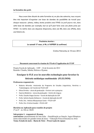 La formation des profs


        Nous avons bien discuté de cette formation et, en plus des scénarios, nous croyons
être très important d’organiser une base de données de possibilités de travail pour
chaque ressource : photos, vidéos, textes produits avec l’iPAD. Le prof pourra voir, dans
cette base de données par exemple, tout ce qu’il peut faire avec une photo prise par
l’iPAD – la mettre dans une séquence diaporama, dans une BD, dans une affiche, dans
une histoire etc.




                                              Prochaine réunion :
                       Le samedi 17 mars, à 9h, à l’APFESP (à confirmer)


                                                                       Cristina Pietraróia, le 10 mars 2012




         Document concernant la réunion de l’Ecole d’Application de l’USP

Projeto Escola de Aplicação – USP – 16 de fevereiro de 2012
Reunião: Claudia, Sahsha, Heloisa e Hyanna

     Enseigner le FLE avec les nouvelles technologies pour favoriser la
                    littératie médiatique multimodale (FLELIMM)
Professoras responsáveis:
    •   Roberta	
   Miranda:	
   mestranda	
   do	
   Programa	
   de	
   Estudos	
   Linguisticos,	
   literários	
   e	
  
        Tradutologicos	
  	
  de	
  Francês	
  da	
  FFLCH-­‐USP	
  
    •   Olivia	
  Ornelas	
  –	
  aluna	
  de	
  graduação	
  –	
  Ensinar	
  com	
  a	
  pesquisa	
  
    •   Hyanna	
  Medeiros	
  –	
  aluna	
  de	
  graduação	
  –	
  Centro	
  de	
  Línguas	
  
    •   Profa.	
  Claudia	
  Viegas	
  Saraiva	
  –	
  Escola	
  de	
  Aplicação	
  da	
  USP	
  
    •   Profa.	
  Sahsha	
  Kiyoko	
  Dellatorre	
  –	
  Escola	
  de	
  Aplicação	
  da	
  USP	
  
    •   Profa.	
  Dra.	
  	
  Heloisa	
  Albuquerque	
  Costa	
  –	
  FFLCH-­‐USP	
  
    •   Profa.	
  Dra.	
  Cristina	
  Casadei	
  –	
  FFLCH-­‐USP	
  

Horários na Aplicação para reuniões do projeto
2ª ou 6ª – às 14h ou 14h30

Sub-projeto 1: responsável: Hyanna
contraturno: preenchimento de uma ficha - Sensiblização ao francês: Jogos Olímpicos
(tema relacionado aos grandes temas da área) + Educação Física (Gincana) ou Artes
Tema: Estudo do meio – Bacia do Tiete – Preservação do espaço

                                                                                                                       10
 