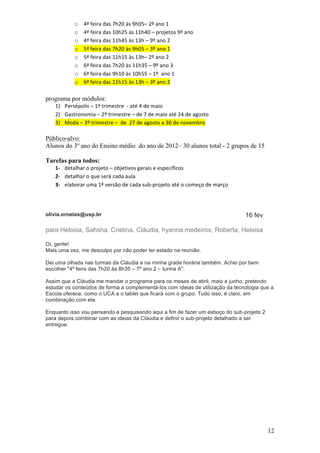 o     4ª	
  feira	
  das	
  7h20	
  às	
  9h05–	
  2º	
  ano	
  1	
  
                o     4ª	
  feira	
  das	
  10h25	
  às	
  11h40	
  –	
  projetos	
  9º	
  ano	
  
                o     4ª	
  feira	
  das	
  11h45	
  às	
  13h	
  –	
  9º	
  ano	
  2	
  
                o     5ª	
  feira	
  das	
  7h20	
  às	
  9h05	
  –	
  3º	
  ano	
  1	
  	
  	
  
                o     5ª	
  feira	
  das	
  11h15	
  às	
  13h–	
  2º	
  ano	
  2	
  
                o     6ª	
  feira	
  das	
  7h20	
  às	
  11h35	
  –	
  9º	
  ano	
  3	
  
                o     6ª	
  feira	
  das	
  9h10	
  às	
  10h55	
  –	
  1º	
  	
  ano	
  1	
  	
  
                o     6ª	
  feira	
  das	
  11h15	
  às	
  13h	
  –	
  3º	
  ano	
  2	
  
                      	
  
programa por módulos:
   1) Persépolis	
  –	
  1º	
  trimestre	
  	
  -­‐	
  até	
  4	
  de	
  maio	
  
   2) Gastronomia	
  –	
  2º	
  trimestre	
  –	
  de	
  7	
  de	
  maio	
  até	
  24	
  de	
  agosto	
  
   3) Moda	
  –	
  3º	
  trimestre	
  –	
  	
  de	
  	
  27	
  de	
  agosto	
  a	
  30	
  de	
  novembro	
  

Público-alvo:
Alunos do 3º ano do Ensino médio do ano de 2012– 30 alunos total - 2 grupos de 15

Tarefas para todos:
   1-­‐ detalhar	
  o	
  projeto	
  –	
  objetivos	
  gerais	
  e	
  específicos	
  
   2-­‐ detalhar	
  o	
  que	
  será	
  cada	
  aula	
  
   3-­‐ elaborar	
  uma	
  1ª	
  versão	
  de	
  cada	
  sub-­‐projeto	
  até	
  o	
  começo	
  de	
  março	
  




olivia.ornelas@usp.br                                                                                             16 fev

para Heloisa, Sahsha, Cristina, Cláudia, hyanna.medeiros, Roberta, Heloisa

Oi, gente!
Mais uma vez, me desculpo por não poder ter estado na reunião.

Dei uma olhada nas turmas da Cláudia e na minha grade horária também. Achei por bem
escolher "4ª feira das 7h20 às 8h35 – 7º ano 2 – turma A".

Assim que a Cláudia me mandar o programa para os meses de abril, maio e junho, pretendo
estudar os conteúdos de forma a complementá-los com ideias de utilização da tecnologia que a
Escola oferece, como o UCA e o tablet que ficará com o grupo. Tudo isso, é claro, em
combinação com ela.

Enquanto isso vou pensando e pesquisando aqui a fim de fazer um esboço do sub-projeto 2
para depois combinar com as ideias da Cláudia e definir o sub-projeto detalhado a ser
entregue.




                                                                                                                           12
 