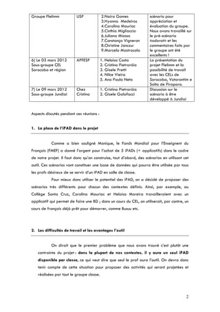 Groupe Flelimm            USP             2.Naira Gomes              scénario pour
                                          3.Hyanna Medeiros          appréciation et
                                          4.Carolina Mauriac         évaluation du groupe.
                                          5.Cinthia Migliaccio       Nous avons travaillé sur
                                          6.Juliana Miasso           le pré-scénario
                                          7.Constança Vigneron       «odorat» et les
                                          8.Christine Janczur        commentaires faits par
                                          9.Marcela Mastrocola       le groupe ont été
                                                                     excellents !
6) Le 03 mars 2012        APFESP          1. Heloisa Costa           La présentation du
Sous-groupe CEL                           2. Cristina Pietraróia     projet Flelimm et la
Sorocaba et région                        3. Gisele Pretti           possibilité de travail
                                          4. Nilce Vieira            avec les CELs de
                                          5. Ana Paula Neto          Sorocaba, Votorantim e
                                                                     Salto de Pirapora.
7) Le 09 mars 2012        Chez            1. Cristina Pietraróia     Discussion sur le
Sous-groupe Jundiaí       Cristina        2. Gisele Galafacci        scénario à être
                                                                     développé à Jundiaí


Aspects discutés pendant ces réunions :


1. La place de l’iPAD dans le projet


           Comme a bien souligné Monique, le Fonds Mondial pour l’Enseignent du
Français (FMEF) a donné l’argent pour l’achat de 5 iPADs (+ applicatifs) dans le cadre
de notre projet. Il faut donc qu’on construise, tout d’abord, des scénarios en utilisant cet
outil. Ces scénarios vont constituer une base de données qui pourra être utilisée par tous
les profs désireux de se servir d’un iPAD en salle de classe.
           Pour mieux donc utiliser le potentiel des iPAD, on a décidé de proposer des
scénarios très différents pour chacun des contextes définis. Ainsi, par exemple, au
Collège Santa Cruz, Carolina Mauriac et Heloísa Moreira travailleraient avec un
applicatif qui permet de faire une BD ; dans un cours du CEL, on utiliserait, par contre, un
cours de français déjà prêt pour démarrer, comme Busuu etc.



2. Les difficultés de travail et les avantages l’outil


           On dirait que le premier problème que nous avons trouvé c’est plutôt une
   contrainte du projet : dans la plupart de nos contextes, il y aura un seul iPAD
   disponible par classe, ce qui veut dire que seul le prof aura l’outil. On devra donc
   tenir compte de cette situation pour proposer des activités qui seront projetées et
   réalisées par tout le groupe classe.




                                                                                          2
 
