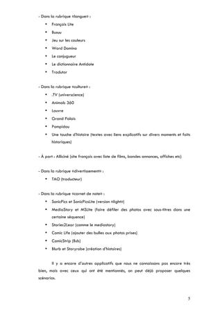 - Dans la rubrique «langue» :
    •   Français Lite
    •   Busuu
    •   Jeu sur les couleurs
    •   Word Domino
    •   Le conjugueur
    •   Le dictionnaire Antidote
    •   Tradutor


- Dans la rubrique «culture» :
    •   .TV (universcience)
    •   Animals 360
    •   Louvre
    •   Grand Palais
    •   Pompidou
    •   Une touche d’histoire (textes avec liens explicatifs sur divers moments et faits
        historiques)


- À part : Alliciné (site français avec liste de films, bandes annonces, affiches etc)


- Dans la rubrique «divertissement» :
    •   TAO (traducteur)


- Dans la rubrique «carnet de note» :
    •   SonicPics et SonicPicsLite (version «light»)
    •   MediaStory et MSLite (faire défiler des photos avec sous-titres dans une
        certaine séquence)
    •   Stories2Lear (comme le mediastory)
    •   Comic Life (ajouter des bulles aux photos prises)
    •   ComicStrip (Bds)
    •   Blurb et Storyrobe (création d’histoires)


        Il y a encore d’autres applicatifs que nous ne connaissons pas encore très
bien, mais avec ceux qui ont été mentionnés, on peut déjà proposer quelques
scénarios.



                                                                                         5
 