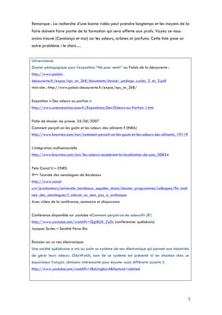 Remarque : La recherche d’une bonne vidéo peut prendre longtemps et les moyens de la
faire doivent faire partie de la formation qui sera offerte aux profs. Voyez ce nous
avons trouvé (Constança et moi) sur les odeurs, arômes et parfums. Cette liste pose un
autre problème : le choix…


Universcience
Dossier pédagogique pour l’exposition “Né pour sentir” au Palais de la découverte :
http://www.palais-
decouverte.fr/expos/nps_nn_2k8/documents/dossier_pedago_cycles_2_et_3.pdf
mini-site : http://www.palais-decouverte.fr/expos/nps_nn_2k8/


Exposition « Des odeurs au parfum »
http://www.scienceaction.asso.fr/Expositions-Des-Odeurs-au-Parfum-1.htm


Fiche de dossier de presse. 25/06/2007
Comment perçoit-on les goûts et les odeurs des aliments ? (INRA)
http://www.knowtex.com/nav/comment-percoit-on-les-gouts-et-les-odeurs-des-aliments_19119


L’intégration multisensorielle
http://www.knowtex.com/nav/les-odeurs-accelerent-la-localisation-de-sons_30834


Pelo Canal U – CNRS
9ème Tournée des oenologues de Bordeaux
http://www.canal-
u.tv/producteurs/universite_bordeaux_segalen_dcam/dossier_programmes/colloques/9e_mati
nee_des_oenologues/l_odorat_un_sens_pas_si_archaique
Avec vídeo de la conférence, sommaire et diaporama


Conférence disponible sur youtube «Comment perçoit-on les odeurs?» (8’)
http://www.youtube.com/watch?v=Qgi8UX_ZyDc (conférencier québécois)
Jacques Surles – Société Ferso Bio


Émission sur un nez électronique:
Une société québécoise a mis au point un système de nez électronique qui permet aux industriels
de gérer leurs odeurs. OdoWatch, nom de ce système est présenté ici en situation chez un
équarisseur français. (émission intéressante pour écouter aussi différents accents !)
http://www.youtube.com/watch?v=tBuUxigkjw4&feature=related




                                                                                              7
 